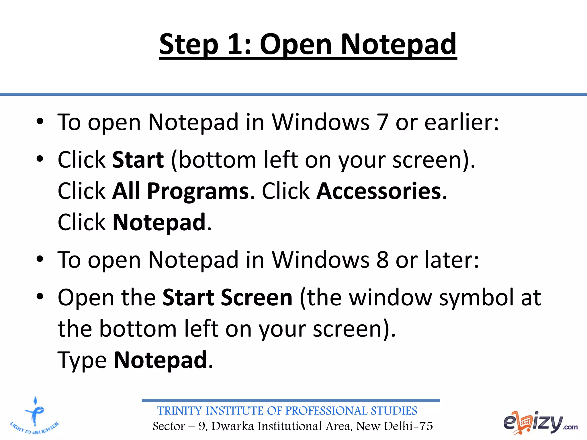 TRINITY INSTITUTE OF PROFESSIONAL STUDIES
Sector – 9, Dwarka Institutional Area, New Delhi-75
Step 1: Open Notepad
• To open Notepad in Windows 7 or earlier:
• Click Start (bottom left on your screen).
Click All Programs. Click Accessories.
Click Notepad.
• To open Notepad in Windows 8 or later:
• Open the Start Screen (the window symbol at
the bottom left on your screen).
Type Notepad.
 