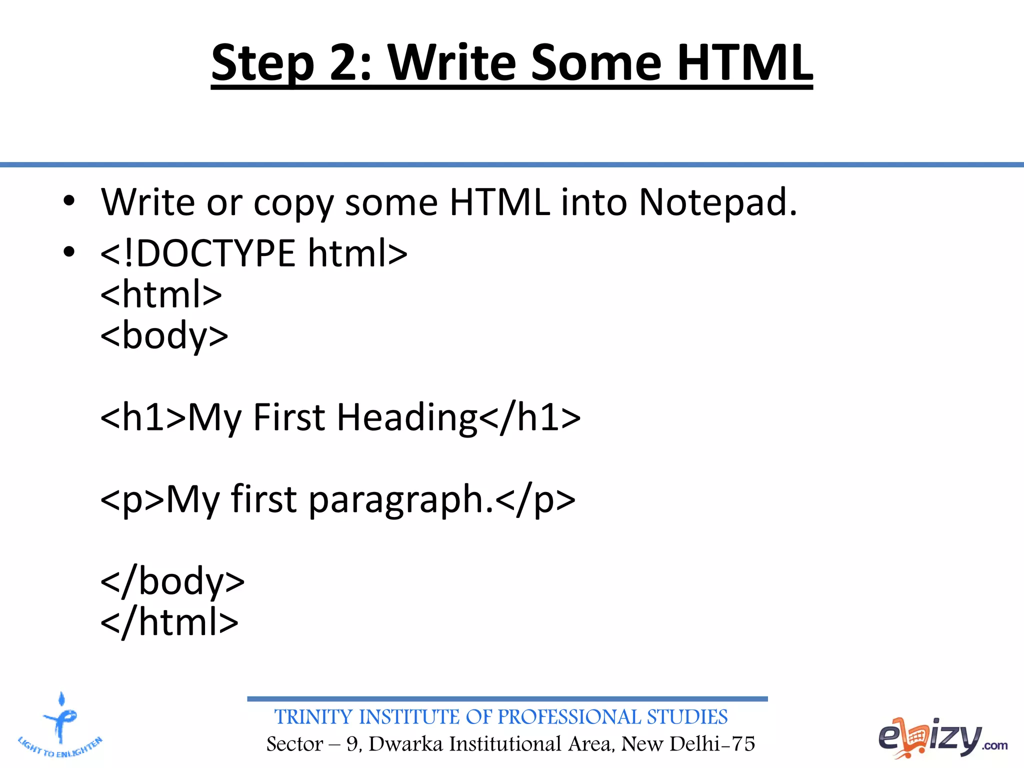 TRINITY INSTITUTE OF PROFESSIONAL STUDIES
Sector – 9, Dwarka Institutional Area, New Delhi-75
Step 2: Write Some HTML
• Write or copy some HTML into Notepad.
• <!DOCTYPE html>
<html>
<body>
<h1>My First Heading</h1>
<p>My first paragraph.</p>
</body>
</html>
 