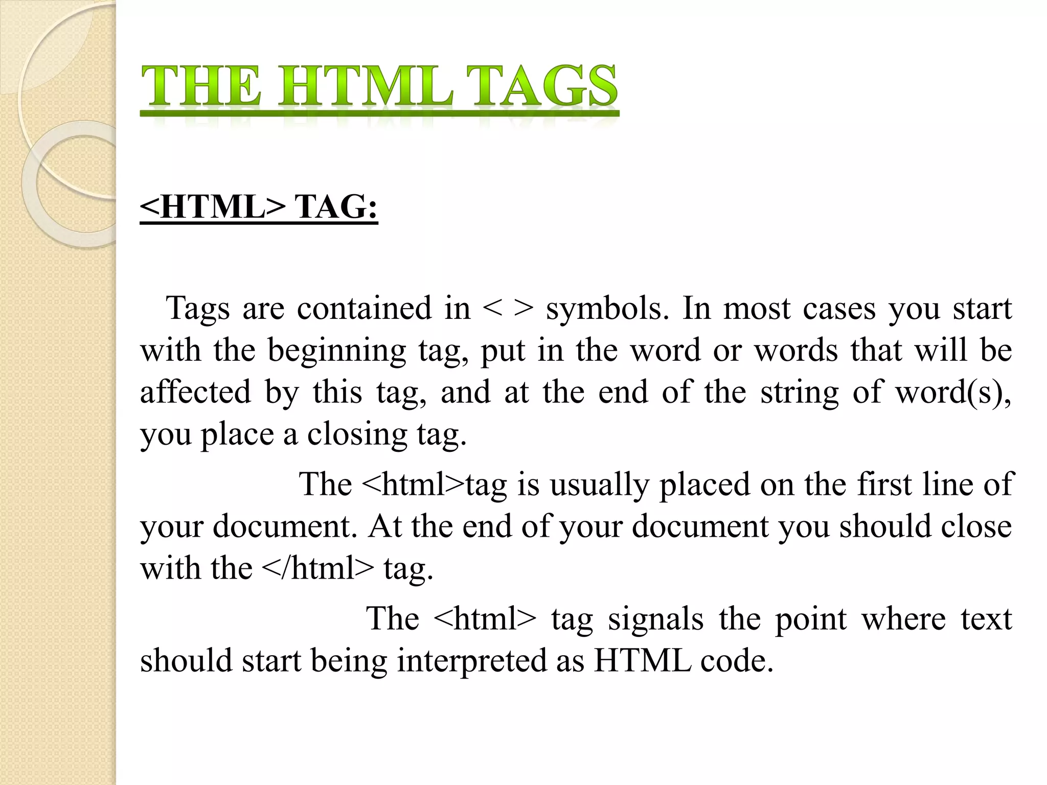 <HTML> TAG:
Tags are contained in < > symbols. In most cases you start
with the beginning tag, put in the word or words that will be
affected by this tag, and at the end of the string of word(s),
you place a closing tag.
The <html>tag is usually placed on the first line of
your document. At the end of your document you should close
with the </html> tag.
The <html> tag signals the point where text
should start being interpreted as HTML code.
 
