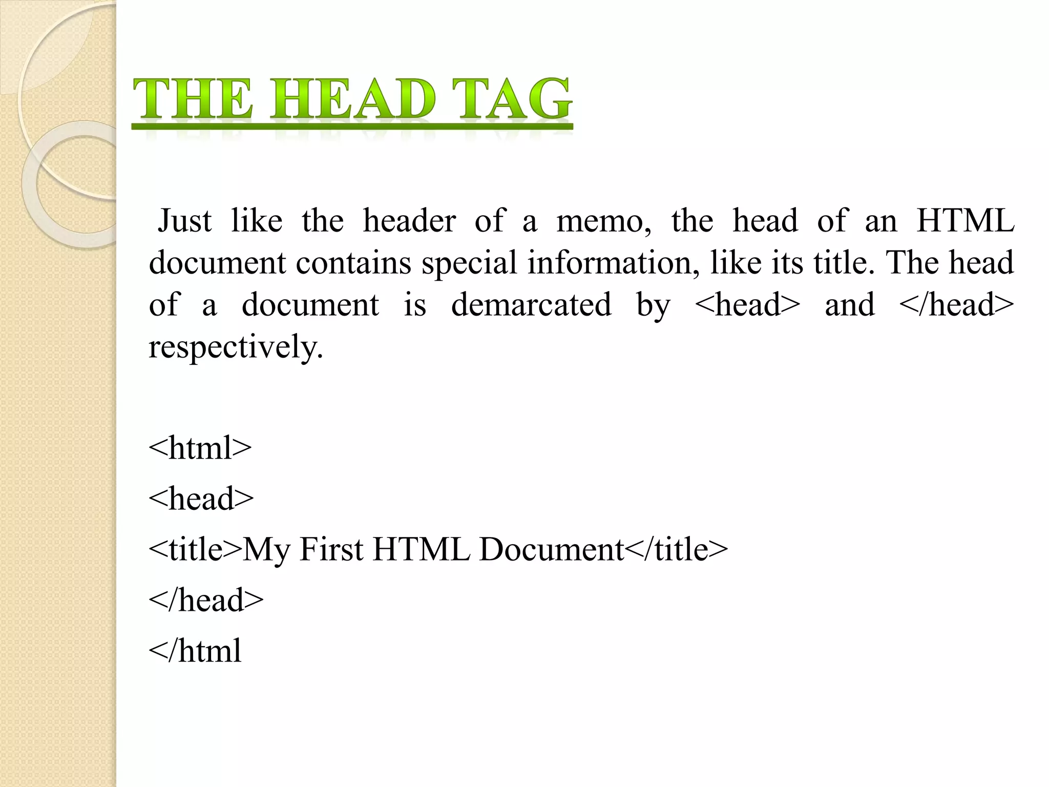 Just like the header of a memo, the head of an HTML
document contains special information, like its title. The head
of a document is demarcated by <head> and </head>
respectively.
<html>
<head>
<title>My First HTML Document</title>
</head>
</html
 