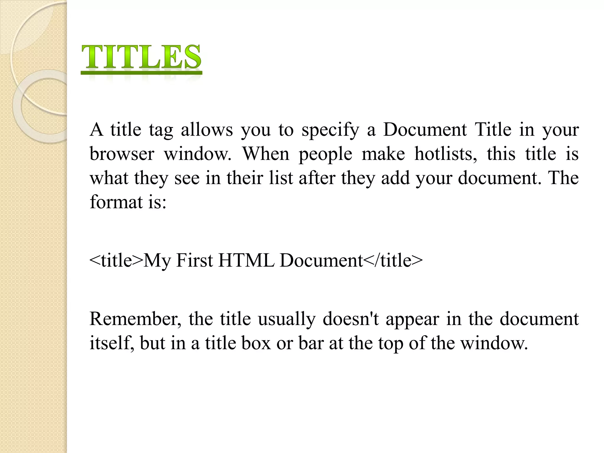 A title tag allows you to specify a Document Title in your
browser window. When people make hotlists, this title is
what they see in their list after they add your document. The
format is:
<title>My First HTML Document</title>
Remember, the title usually doesn't appear in the document
itself, but in a title box or bar at the top of the window.
 
