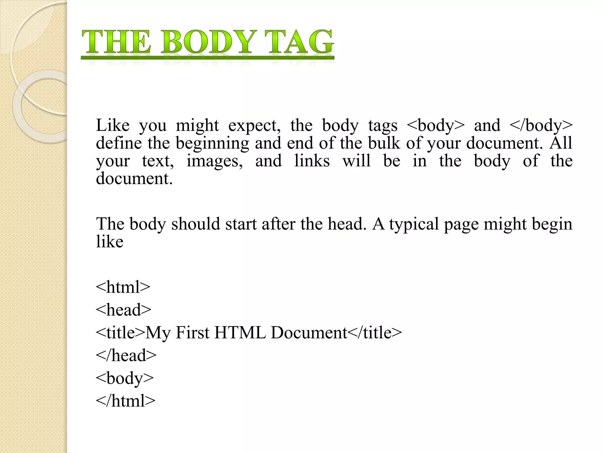 Like you might expect, the body tags <body> and </body>
define the beginning and end of the bulk of your document. All
your text, images, and links will be in the body of the
document.
The body should start after the head. A typical page might begin
like
<html>
<head>
<title>My First HTML Document</title>
</head>
<body>
</html>
 