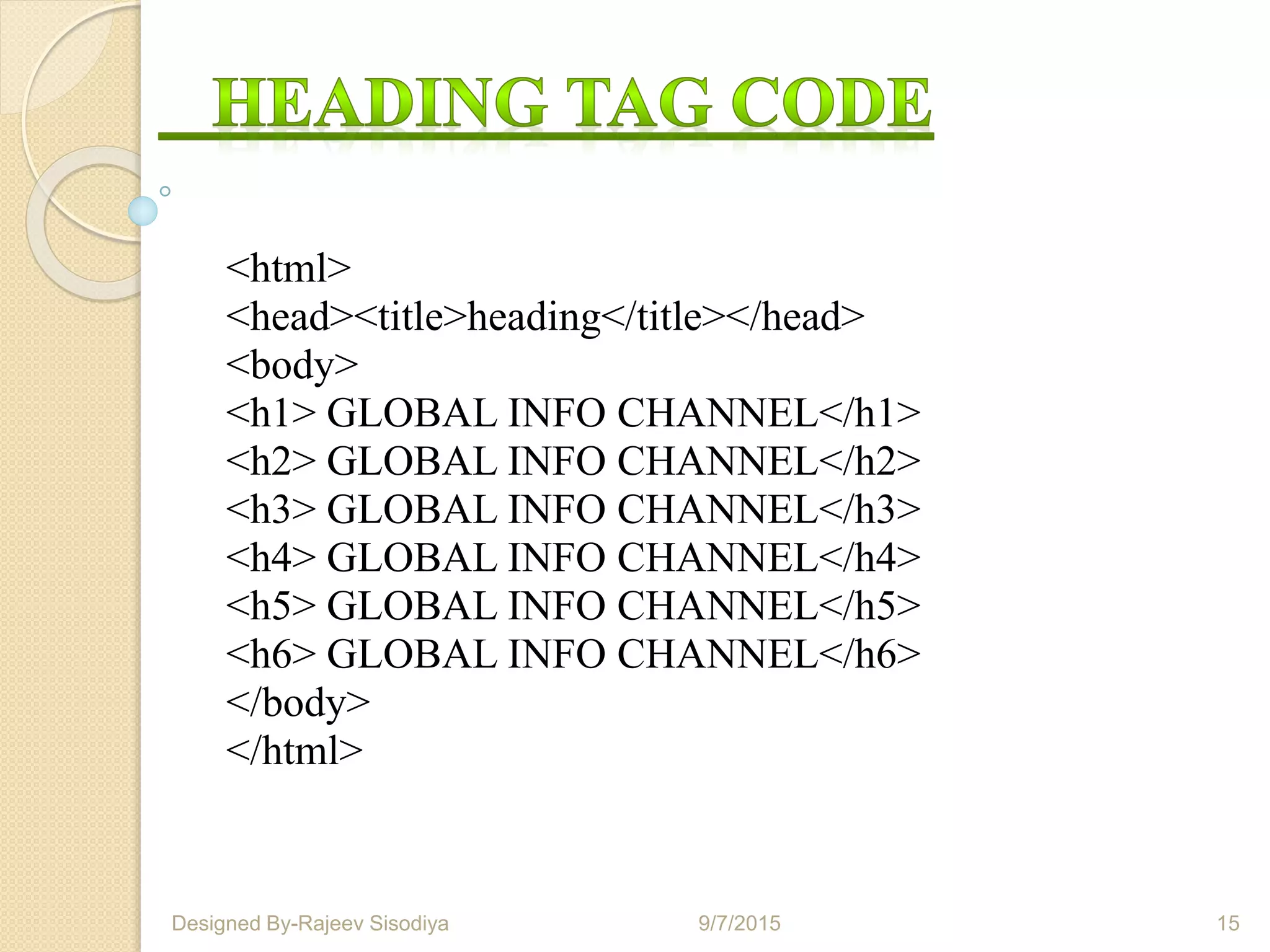 <html>
<head><title>heading</title></head>
<body>
<h1> GLOBAL INFO CHANNEL</h1>
<h2> GLOBAL INFO CHANNEL</h2>
<h3> GLOBAL INFO CHANNEL</h3>
<h4> GLOBAL INFO CHANNEL</h4>
<h5> GLOBAL INFO CHANNEL</h5>
<h6> GLOBAL INFO CHANNEL</h6>
</body>
</html>
9/7/2015 15Designed By-Rajeev Sisodiya
 