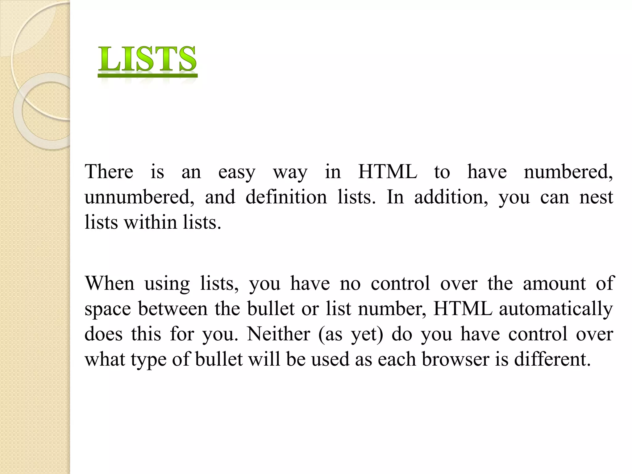 There is an easy way in HTML to have numbered,
unnumbered, and definition lists. In addition, you can nest
lists within lists.
When using lists, you have no control over the amount of
space between the bullet or list number, HTML automatically
does this for you. Neither (as yet) do you have control over
what type of bullet will be used as each browser is different.
 