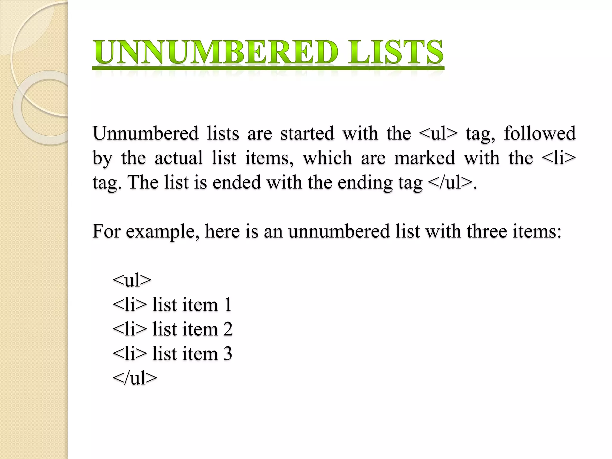 Unnumbered lists are started with the <ul> tag, followed
by the actual list items, which are marked with the <li>
tag. The list is ended with the ending tag </ul>.
For example, here is an unnumbered list with three items:
<ul>
<li> list item 1
<li> list item 2
<li> list item 3
</ul>
 