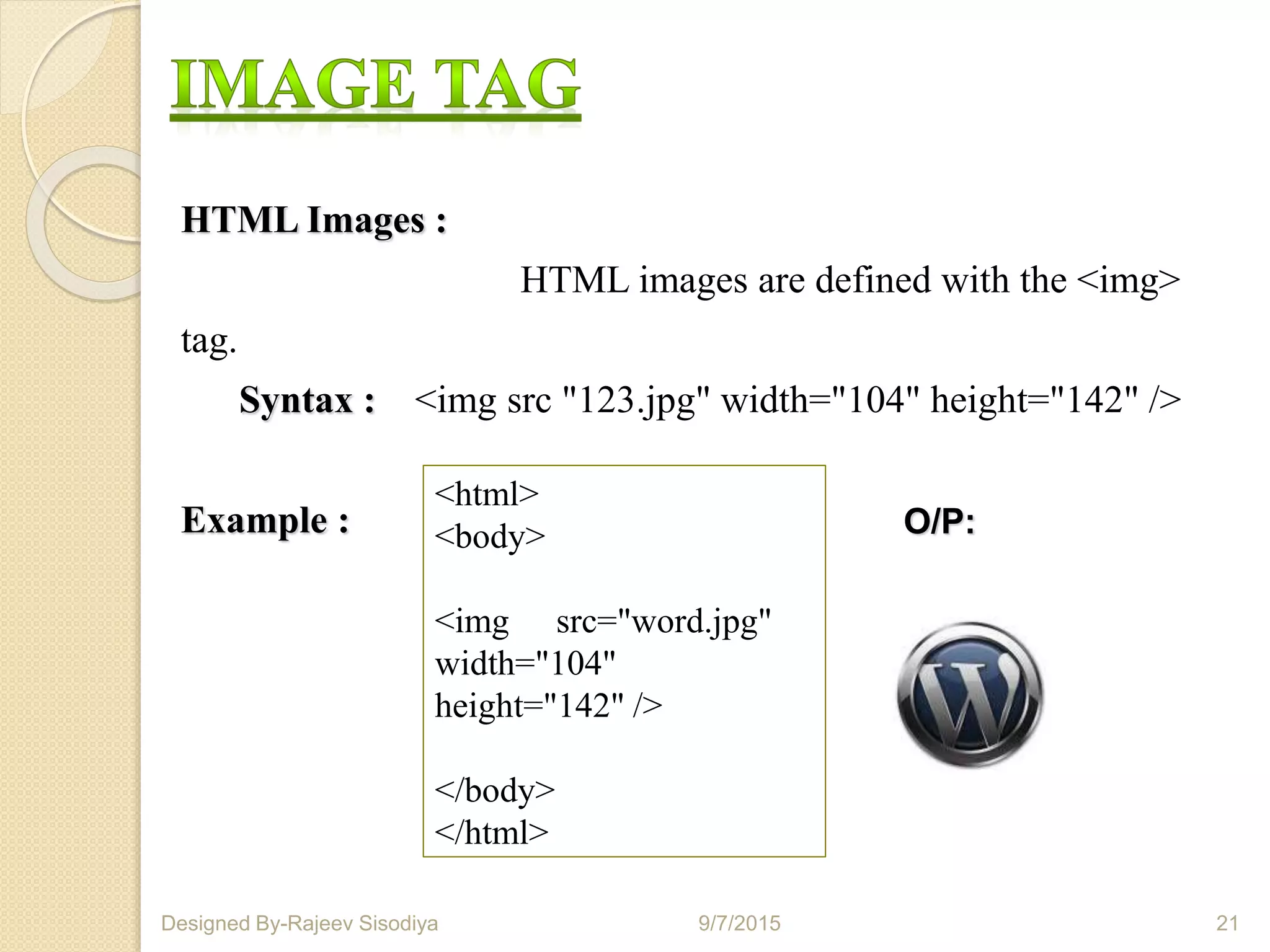 HTML Images :
HTML images are defined with the <img>
tag.
Syntax : <img src "123.jpg" width="104" height="142" />
Example :
<html>
<body>
<img src="word.jpg"
width="104"
height="142" />
</body>
</html>
O/P:
9/7/2015 21Designed By-Rajeev Sisodiya
 