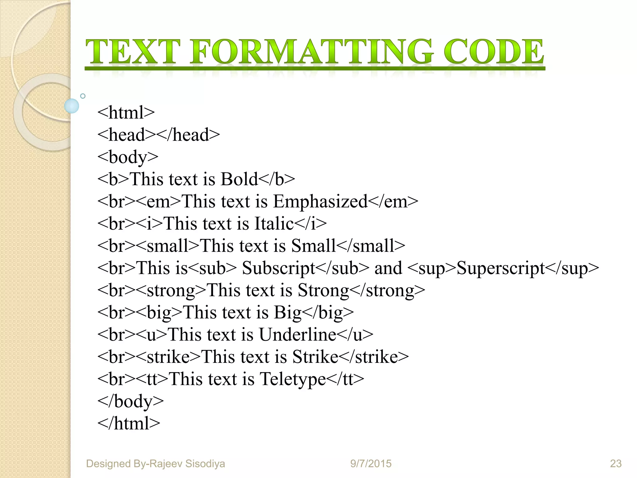 <html>
<head></head>
<body>
<b>This text is Bold</b>
<br><em>This text is Emphasized</em>
<br><i>This text is Italic</i>
<br><small>This text is Small</small>
<br>This is<sub> Subscript</sub> and <sup>Superscript</sup>
<br><strong>This text is Strong</strong>
<br><big>This text is Big</big>
<br><u>This text is Underline</u>
<br><strike>This text is Strike</strike>
<br><tt>This text is Teletype</tt>
</body>
</html>
9/7/2015 23Designed By-Rajeev Sisodiya
 
