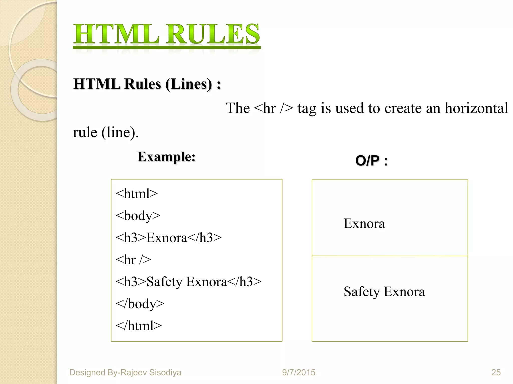 HTML Rules (Lines) :
The <hr /> tag is used to create an horizontal
rule (line).
<html>
<body>
<h3>Exnora</h3>
<hr />
<h3>Safety Exnora</h3>
</body>
</html>
O/P :
Exnora
Safety Exnora
9/7/2015 25Designed By-Rajeev Sisodiya
Example:
 