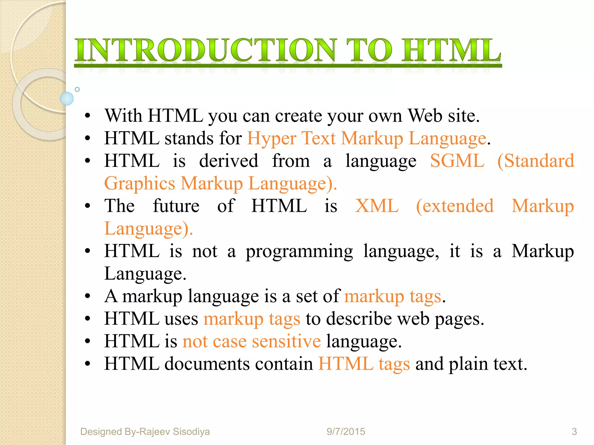 • With HTML you can create your own Web site.
• HTML stands for Hyper Text Markup Language.
• HTML is derived from a language SGML (Standard
Graphics Markup Language).
• The future of HTML is XML (extended Markup
Language).
• HTML is not a programming language, it is a Markup
Language.
• A markup language is a set of markup tags.
• HTML uses markup tags to describe web pages.
• HTML is not case sensitive language.
• HTML documents contain HTML tags and plain text.
9/7/2015 3Designed By-Rajeev Sisodiya
 
