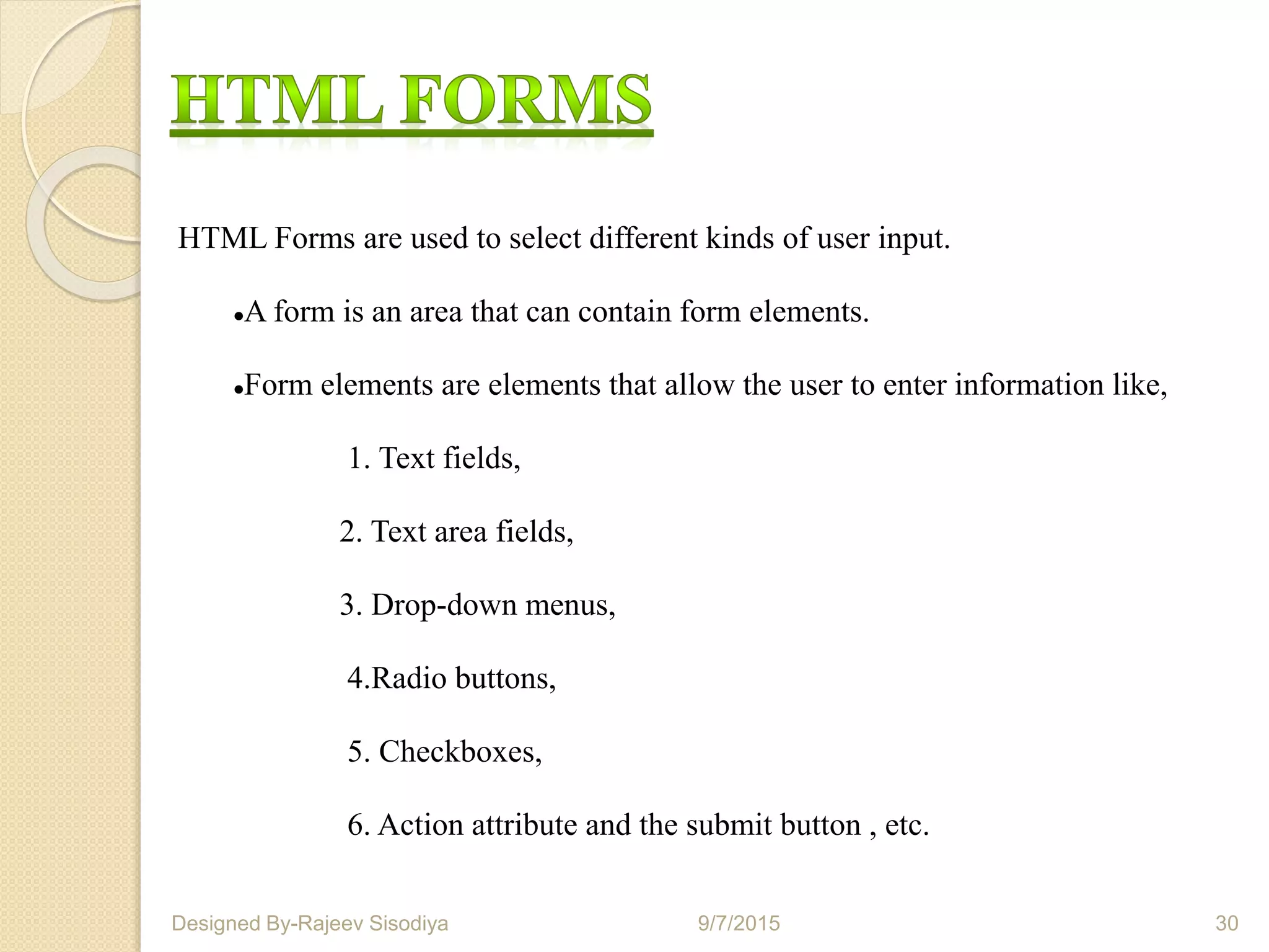 HTML Forms are used to select different kinds of user input.
A form is an area that can contain form elements.
Form elements are elements that allow the user to enter information like,
1. Text fields,
2. Text area fields,
3. Drop-down menus,
4.Radio buttons,
5. Checkboxes,
6. Action attribute and the submit button , etc.
9/7/2015 30Designed By-Rajeev Sisodiya
 