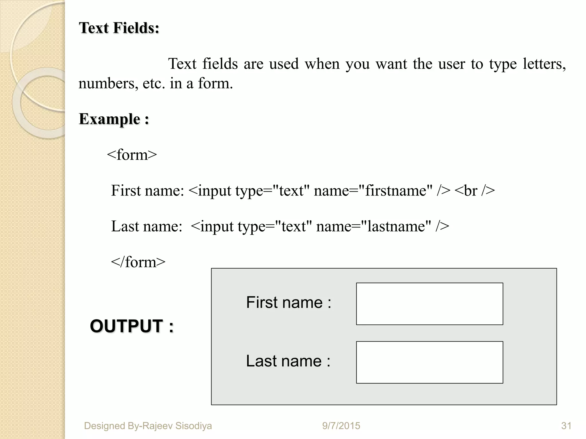 Text Fields:
Text fields are used when you want the user to type letters,
numbers, etc. in a form.
Example :
<form>
First name: <input type="text" name="firstname" /> <br />
Last name: <input type="text" name="lastname" />
</form>
First name :
Last name :
OUTPUT :
9/7/2015 31Designed By-Rajeev Sisodiya
 