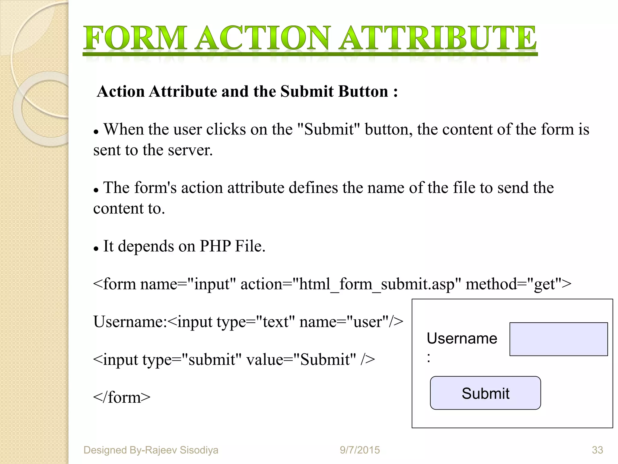Action Attribute and the Submit Button :
 When the user clicks on the "Submit" button, the content of the form is
sent to the server.
 The form's action attribute defines the name of the file to send the
content to.
 It depends on PHP File.
<form name="input" action="html_form_submit.asp" method="get">
Username:<input type="text" name="user"/>
<input type="submit" value="Submit" />
</form> Submit
Username
:
9/7/2015 33Designed By-Rajeev Sisodiya
 
