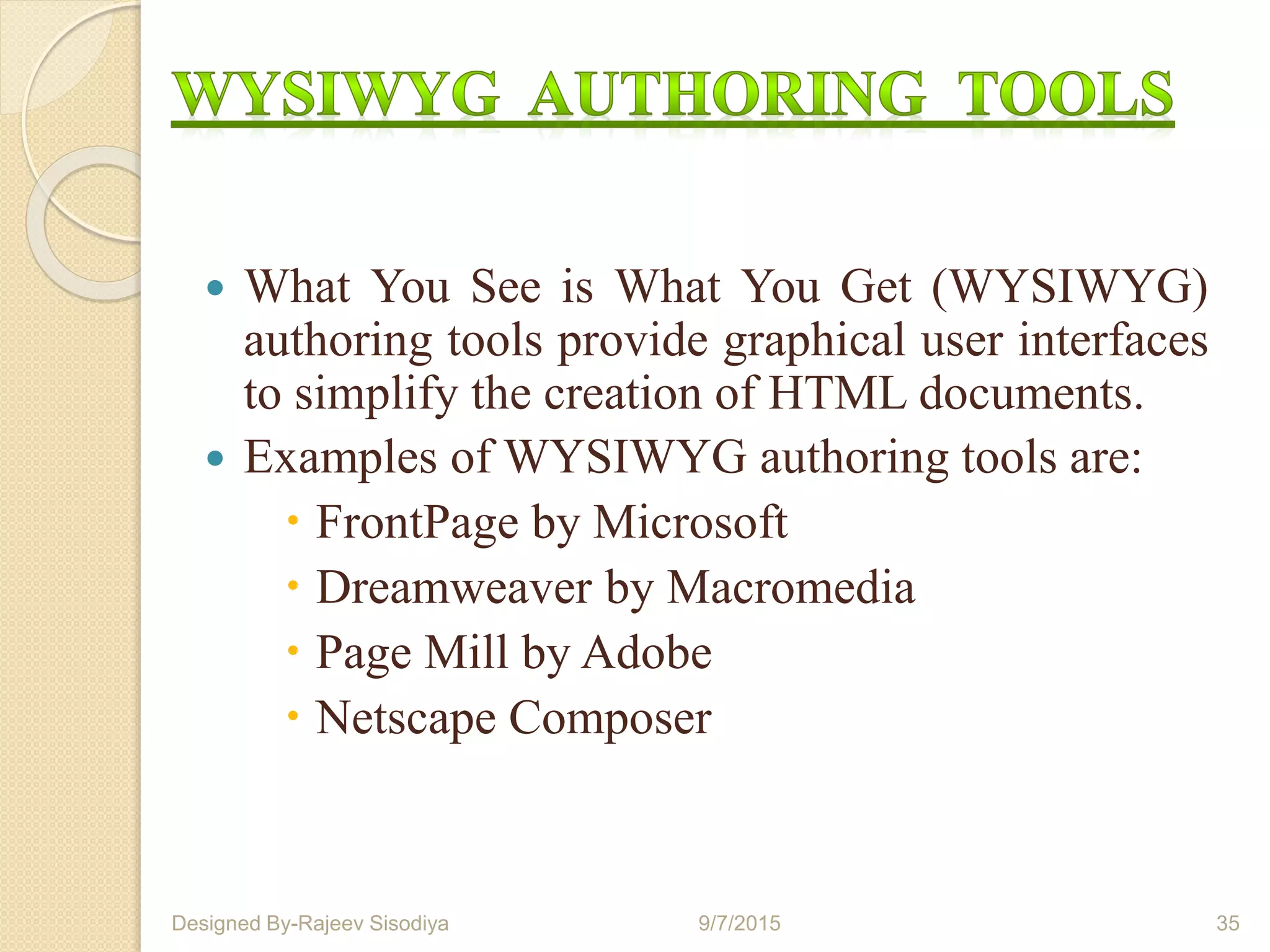  What You See is What You Get (WYSIWYG)
authoring tools provide graphical user interfaces
to simplify the creation of HTML documents.
 Examples of WYSIWYG authoring tools are:
 FrontPage by Microsoft
 Dreamweaver by Macromedia
 Page Mill by Adobe
 Netscape Composer
9/7/2015 35Designed By-Rajeev Sisodiya
 