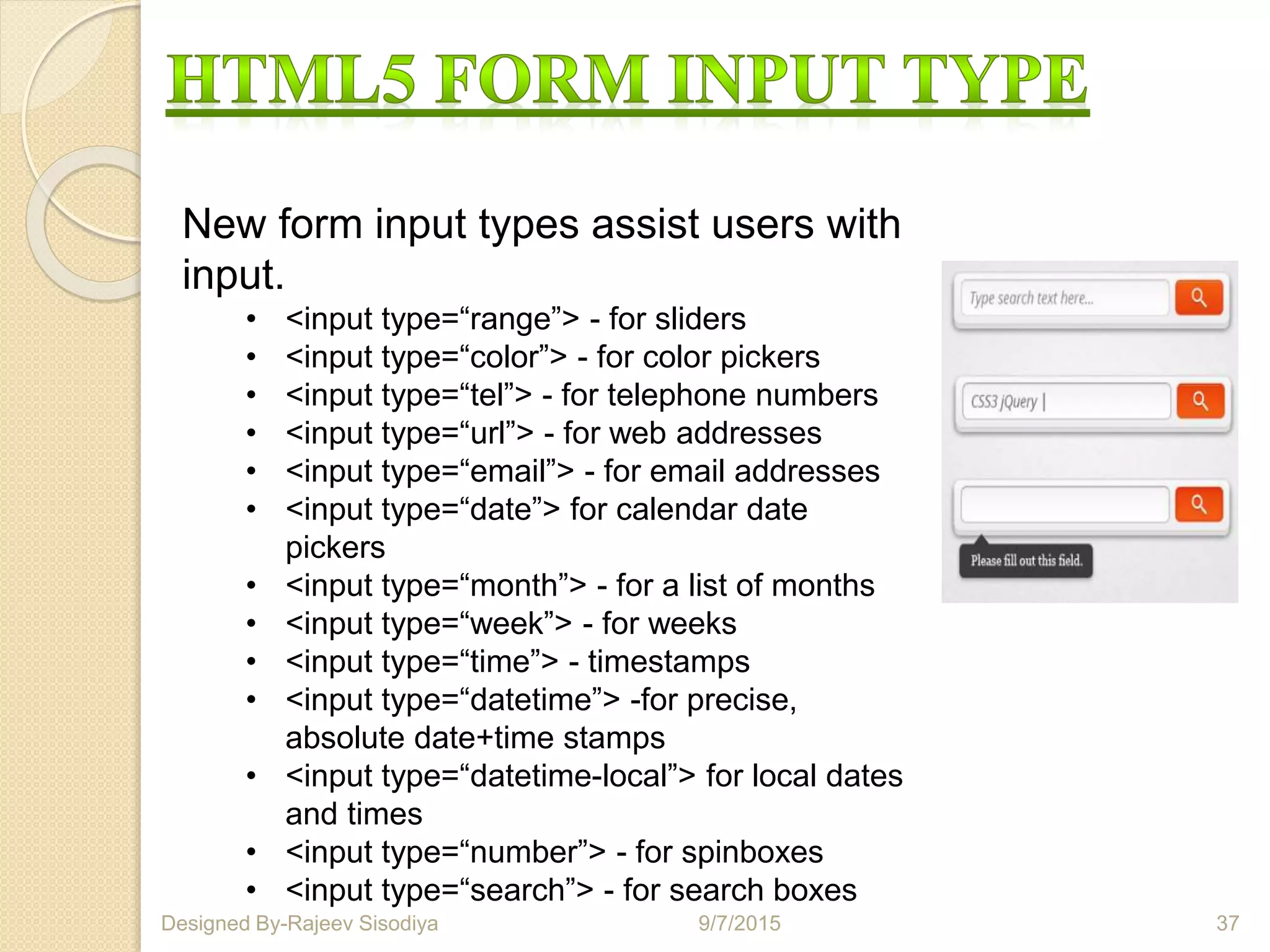 New form input types assist users with
input.
• <input type=“range”> - for sliders
• <input type=“color”> - for color pickers
• <input type=“tel”> - for telephone numbers
• <input type=“url”> - for web addresses
• <input type=“email”> - for email addresses
• <input type=“date”> for calendar date
pickers
• <input type=“month”> - for a list of months
• <input type=“week”> - for weeks
• <input type=“time”> - timestamps
• <input type=“datetime”> -for precise,
absolute date+time stamps
• <input type=“datetime-local”> for local dates
and times
• <input type=“number”> - for spinboxes
• <input type=“search”> - for search boxes
9/7/2015 37Designed By-Rajeev Sisodiya
 