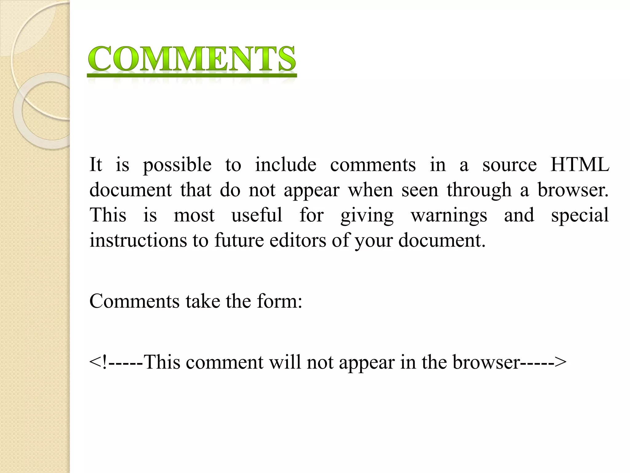 It is possible to include comments in a source HTML
document that do not appear when seen through a browser.
This is most useful for giving warnings and special
instructions to future editors of your document.
Comments take the form:
<!-----This comment will not appear in the browser----->
 