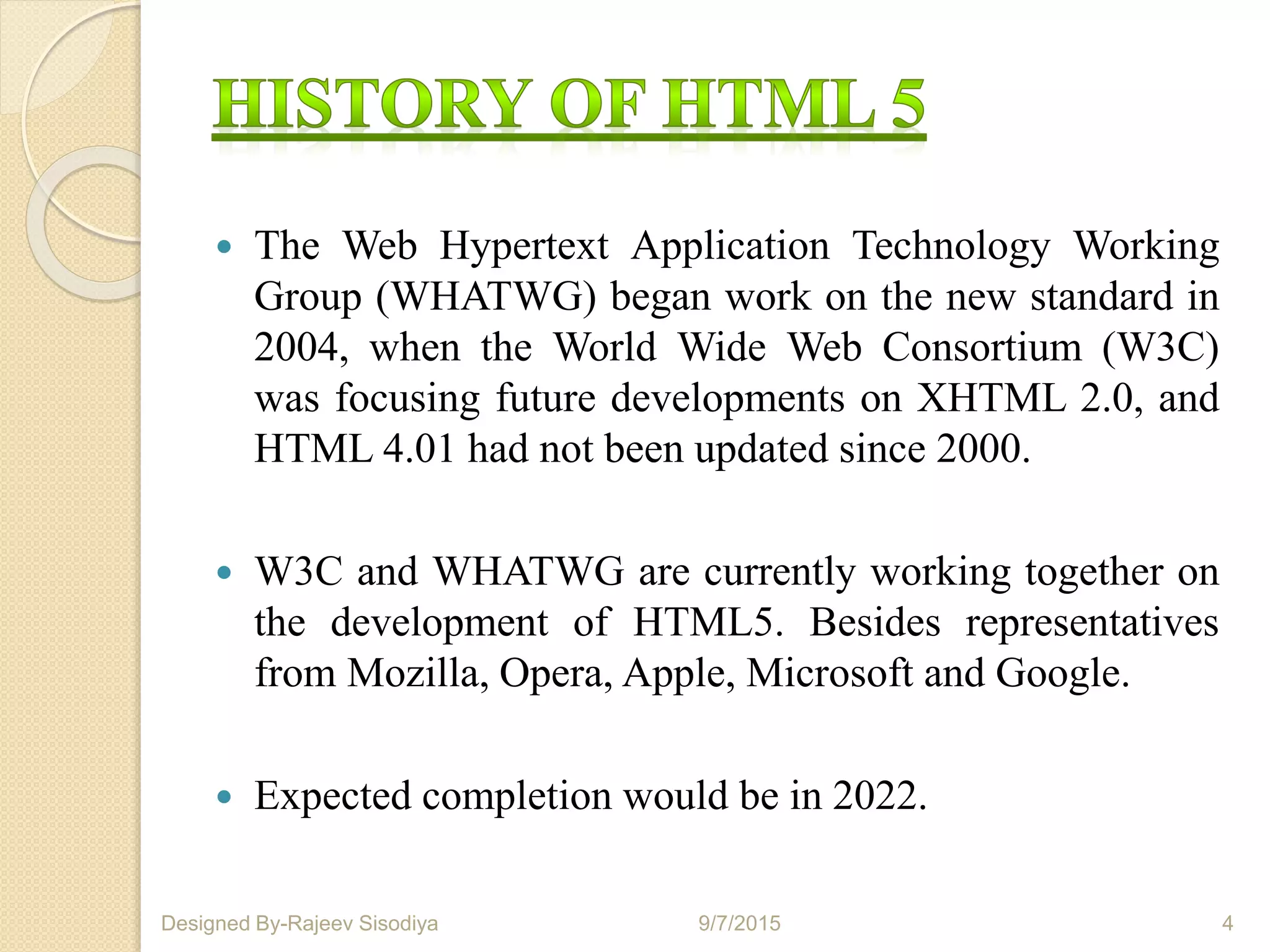  The Web Hypertext Application Technology Working
Group (WHATWG) began work on the new standard in
2004, when the World Wide Web Consortium (W3C)
was focusing future developments on XHTML 2.0, and
HTML 4.01 had not been updated since 2000.
 W3C and WHATWG are currently working together on
the development of HTML5. Besides representatives
from Mozilla, Opera, Apple, Microsoft and Google.
 Expected completion would be in 2022.
9/7/2015 4Designed By-Rajeev Sisodiya
 