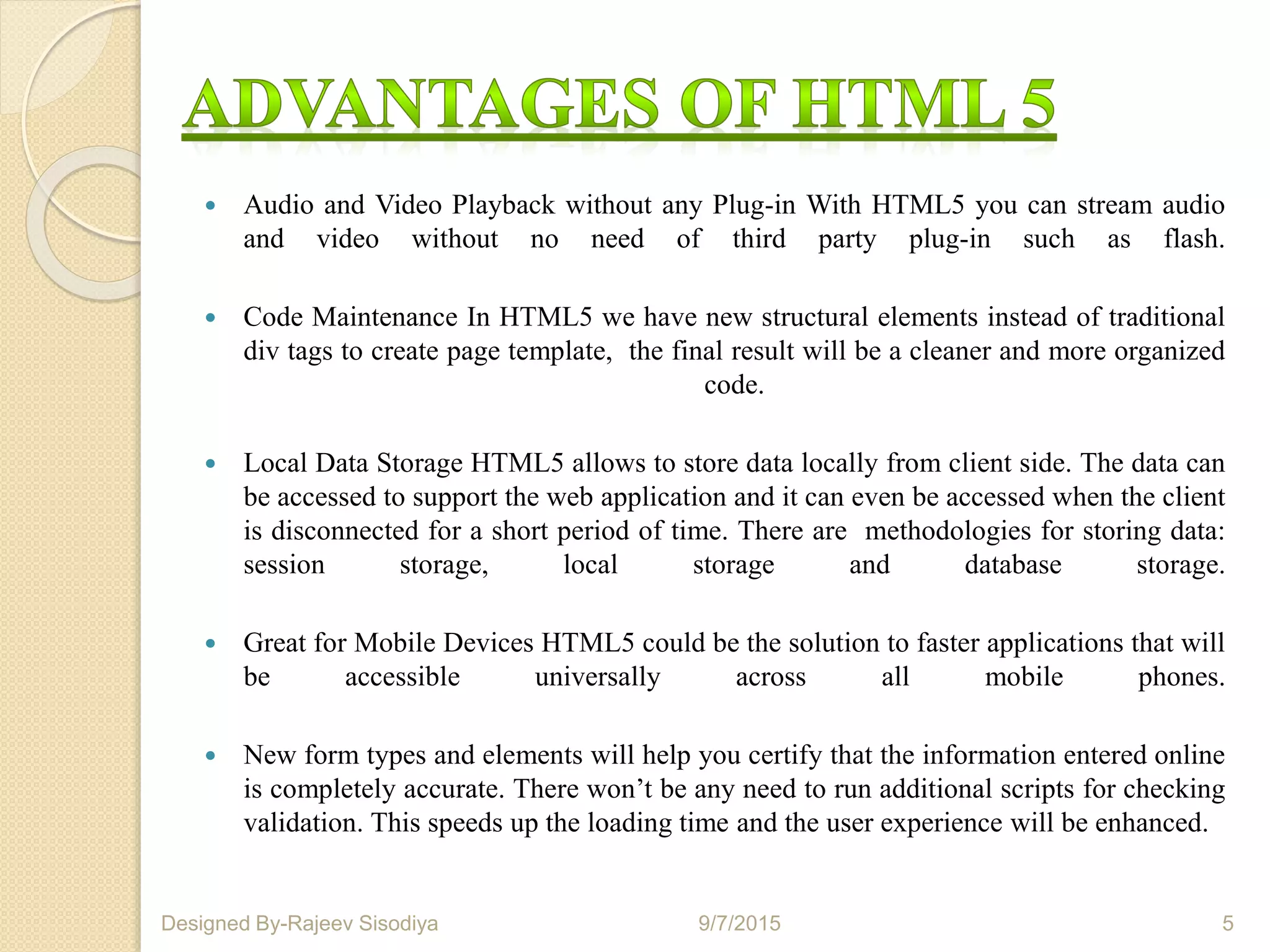  Audio and Video Playback without any Plug-in With HTML5 you can stream audio
and video without no need of third party plug-in such as flash.
 Code Maintenance In HTML5 we have new structural elements instead of traditional
div tags to create page template, the final result will be a cleaner and more organized
code.
 Local Data Storage HTML5 allows to store data locally from client side. The data can
be accessed to support the web application and it can even be accessed when the client
is disconnected for a short period of time. There are methodologies for storing data:
session storage, local storage and database storage.
 Great for Mobile Devices HTML5 could be the solution to faster applications that will
be accessible universally across all mobile phones.
 New form types and elements will help you certify that the information entered online
is completely accurate. There won’t be any need to run additional scripts for checking
validation. This speeds up the loading time and the user experience will be enhanced.
9/7/2015 5Designed By-Rajeev Sisodiya
 