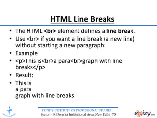 TRINITY INSTITUTE OF PROFESSIONAL STUDIES
Sector – 9, Dwarka Institutional Area, New Delhi-75
HTML Line Breaks
• The HTML <br> element defines a line break.
• Use <br> if you want a line break (a new line)
without starting a new paragraph:
• Example
• <p>This is<br>a para<br>graph with line
breaks</p>
• Result:
• This is
a para
graph with line breaks
 