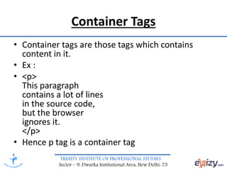 TRINITY INSTITUTE OF PROFESSIONAL STUDIES
Sector – 9, Dwarka Institutional Area, New Delhi-75
Container Tags
• Container tags are those tags which contains
content in it.
• Ex :
• <p>
This paragraph
contains a lot of lines
in the source code,
but the browser
ignores it.
</p>
• Hence p tag is a container tag
 