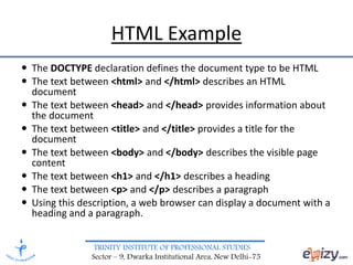 TRINITY INSTITUTE OF PROFESSIONAL STUDIES
Sector – 9, Dwarka Institutional Area, New Delhi-75
HTML Example
 The DOCTYPE declaration defines the document type to be HTML
 The text between <html> and </html> describes an HTML
document
 The text between <head> and </head> provides information about
the document
 The text between <title> and </title> provides a title for the
document
 The text between <body> and </body> describes the visible page
content
 The text between <h1> and </h1> describes a heading
 The text between <p> and </p> describes a paragraph
 Using this description, a web browser can display a document with a
heading and a paragraph.
 