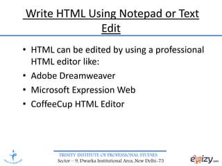 TRINITY INSTITUTE OF PROFESSIONAL STUDIES
Sector – 9, Dwarka Institutional Area, New Delhi-75
Write HTML Using Notepad or Text
Edit
• HTML can be edited by using a professional
HTML editor like:
• Adobe Dreamweaver
• Microsoft Expression Web
• CoffeeCup HTML Editor
 