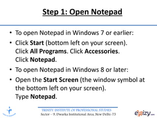 TRINITY INSTITUTE OF PROFESSIONAL STUDIES
Sector – 9, Dwarka Institutional Area, New Delhi-75
Step 1: Open Notepad
• To open Notepad in Windows 7 or earlier:
• Click Start (bottom left on your screen).
Click All Programs. Click Accessories.
Click Notepad.
• To open Notepad in Windows 8 or later:
• Open the Start Screen (the window symbol at
the bottom left on your screen).
Type Notepad.
 