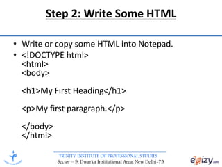 TRINITY INSTITUTE OF PROFESSIONAL STUDIES
Sector – 9, Dwarka Institutional Area, New Delhi-75
Step 2: Write Some HTML
• Write or copy some HTML into Notepad.
• <!DOCTYPE html>
<html>
<body>
<h1>My First Heading</h1>
<p>My first paragraph.</p>
</body>
</html>
 