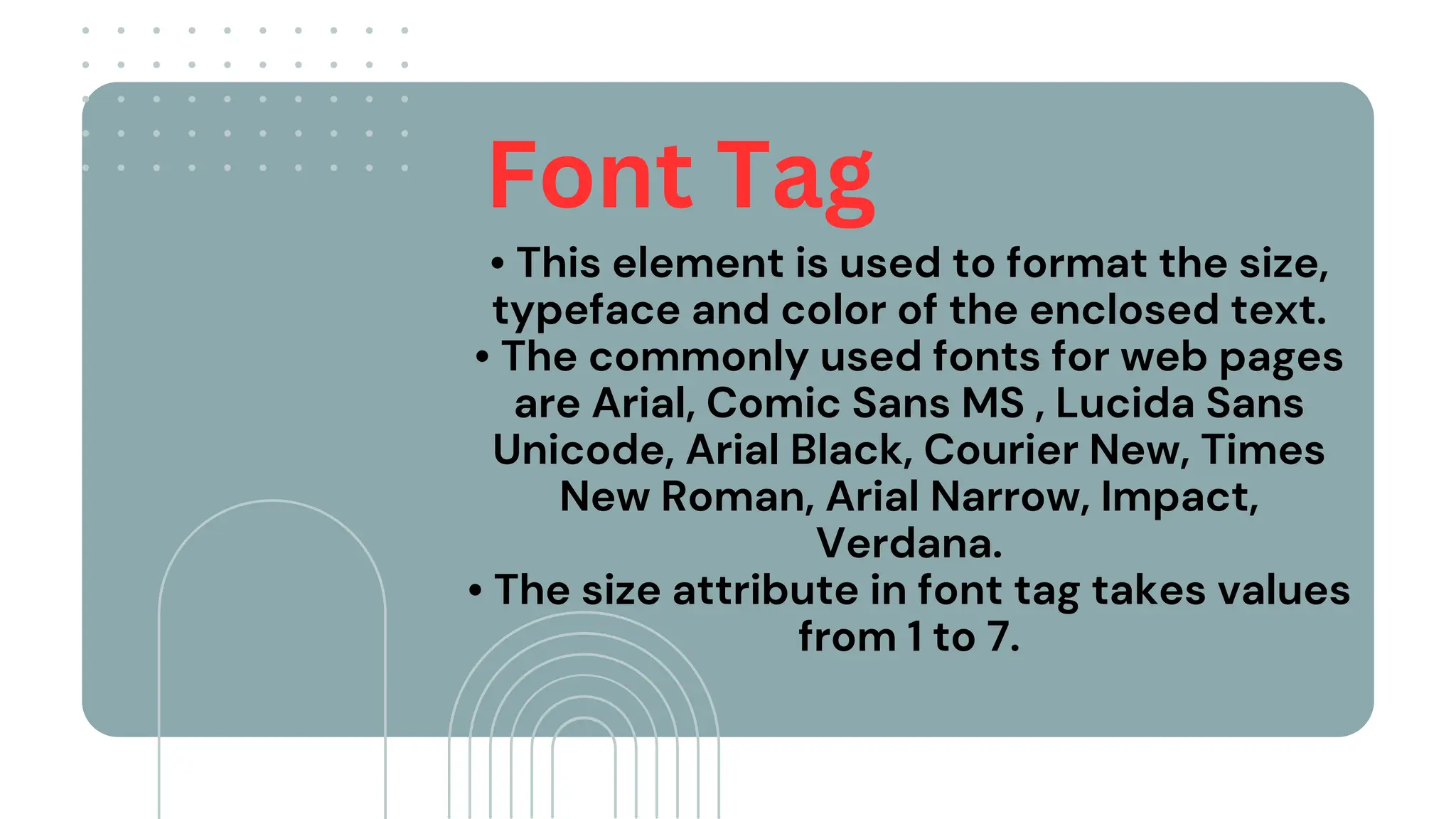 • This element is used to format the size,
typeface and color of the enclosed text.
• The commonly used fonts for web pages
are Arial, Comic Sans MS , Lucida Sans
Unicode, Arial Black, Courier New, Times
New Roman, Arial Narrow, Impact,
Verdana.
• The size attribute in font tag takes values
from 1 to 7.
Font Tag
 