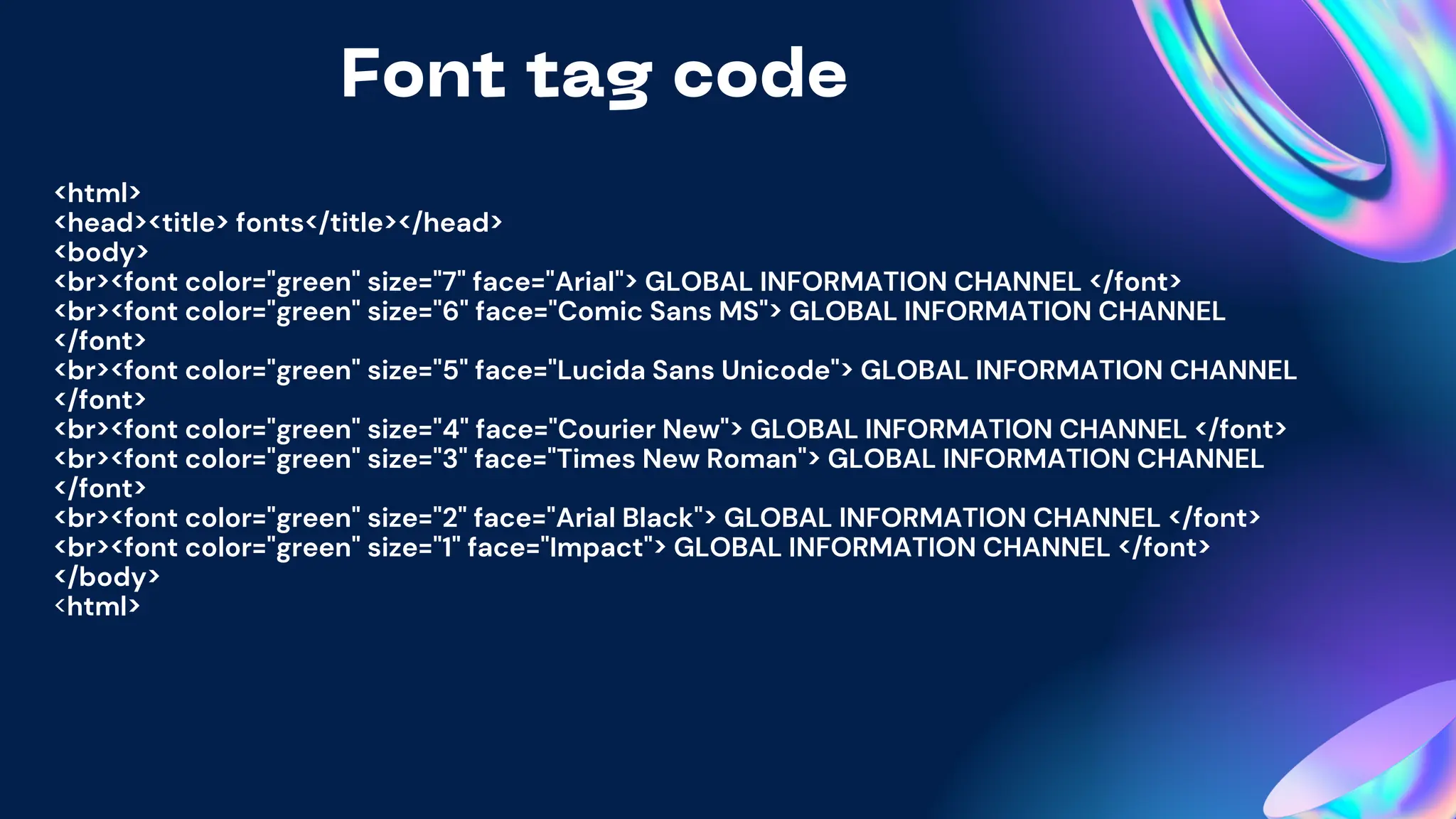 Font tag code
<html>
<head><title> fonts</title></head>
<body>
<br><font color="green" size="7" face="Arial"> GLOBAL INFORMATION CHANNEL </font>
<br><font color="green" size="6" face="Comic Sans MS"> GLOBAL INFORMATION CHANNEL
</font>
<br><font color="green" size="5" face="Lucida Sans Unicode"> GLOBAL INFORMATION CHANNEL
</font>
<br><font color="green" size="4" face="Courier New"> GLOBAL INFORMATION CHANNEL </font>
<br><font color="green" size="3" face="Times New Roman"> GLOBAL INFORMATION CHANNEL
</font>
<br><font color="green" size="2" face="Arial Black"> GLOBAL INFORMATION CHANNEL </font>
<br><font color="green" size="1" face="Impact"> GLOBAL INFORMATION CHANNEL </font>
</body>
<html>
 