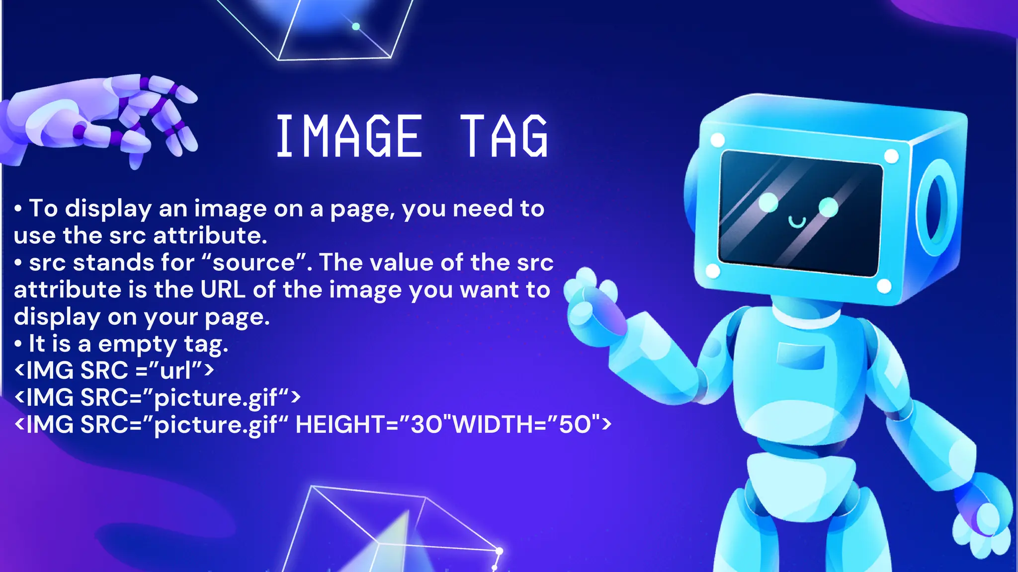• To display an image on a page, you need to
use the src attribute.
• src stands for “source”. The value of the src
attribute is the URL of the image you want to
display on your page.
• It is a empty tag.
<IMG SRC =”url”>
<IMG SRC=”picture.gif“>
<IMG SRC=”picture.gif“ HEIGHT=”30"WIDTH=”50">
 