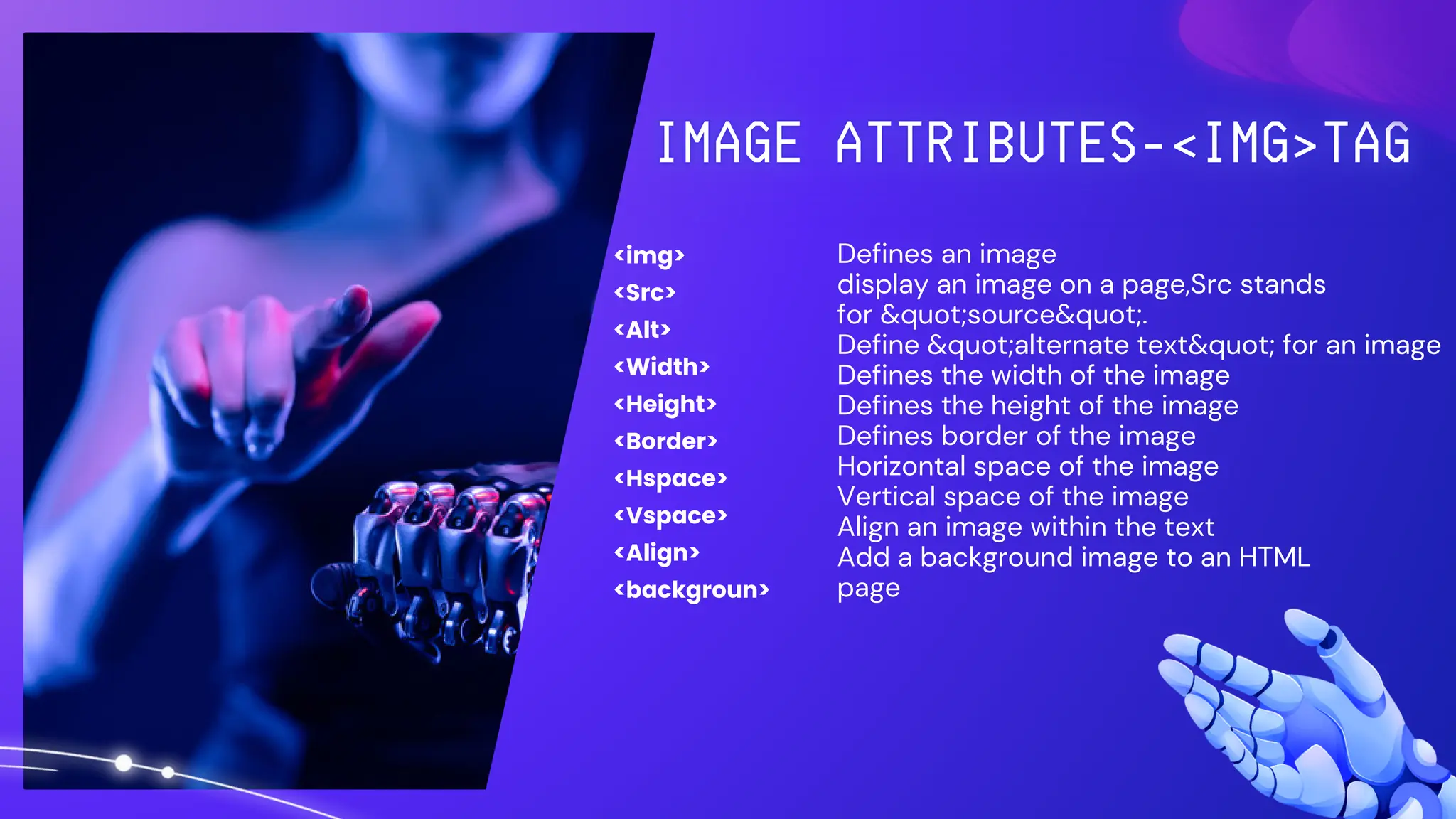 <img>
<Src>
<Alt>
<Width>
<Height>
<Border>
<Hspace>
<Vspace>
<Align>
<backgroun>
Defines an image
display an image on a page,Src stands
for &quot;source&quot;.
Define &quot;alternate text&quot; for an image
Defines the width of the image
Defines the height of the image
Defines border of the image
Horizontal space of the image
Vertical space of the image
Align an image within the text
Add a background image to an HTML
page
 