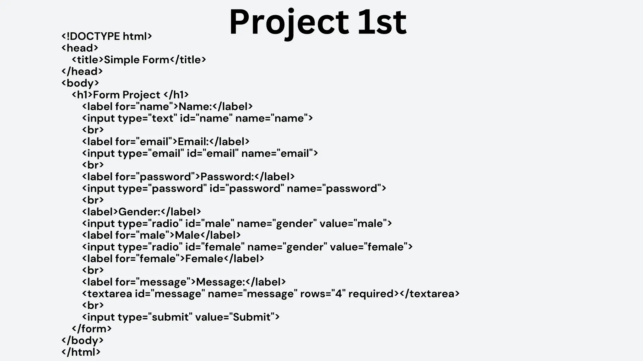 <!DOCTYPE html>
<head>
<title>Simple Form</title>
</head>
<body>
<h1>Form Project </h1>
<label for="name">Name:</label>
<input type="text" id="name" name="name">
<br>
<label for="email">Email:</label>
<input type="email" id="email" name="email">
<br>
<label for="password">Password:</label>
<input type="password" id="password" name="password">
<br>
<label>Gender:</label>
<input type="radio" id="male" name="gender" value="male">
<label for="male">Male</label>
<input type="radio" id="female" name="gender" value="female">
<label for="female">Female</label>
<br>
<label for="message">Message:</label>
<textarea id="message" name="message" rows="4" required></textarea>
<br>
<input type="submit" value="Submit">
</form>
</body>
</html>
Project 1st
 
