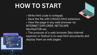 • Write html code in notepad.
• Save the file with (.Html)/(.Htm) extension.
• View the page in any web browser viz.
INTERNET EXPLORER, NETSCAPE
NAVIGATOR etc.
• The purpose of a web browser (like internet
explorer or firefox) is to read html documents and
display them as web pages.
HOW TO START
 