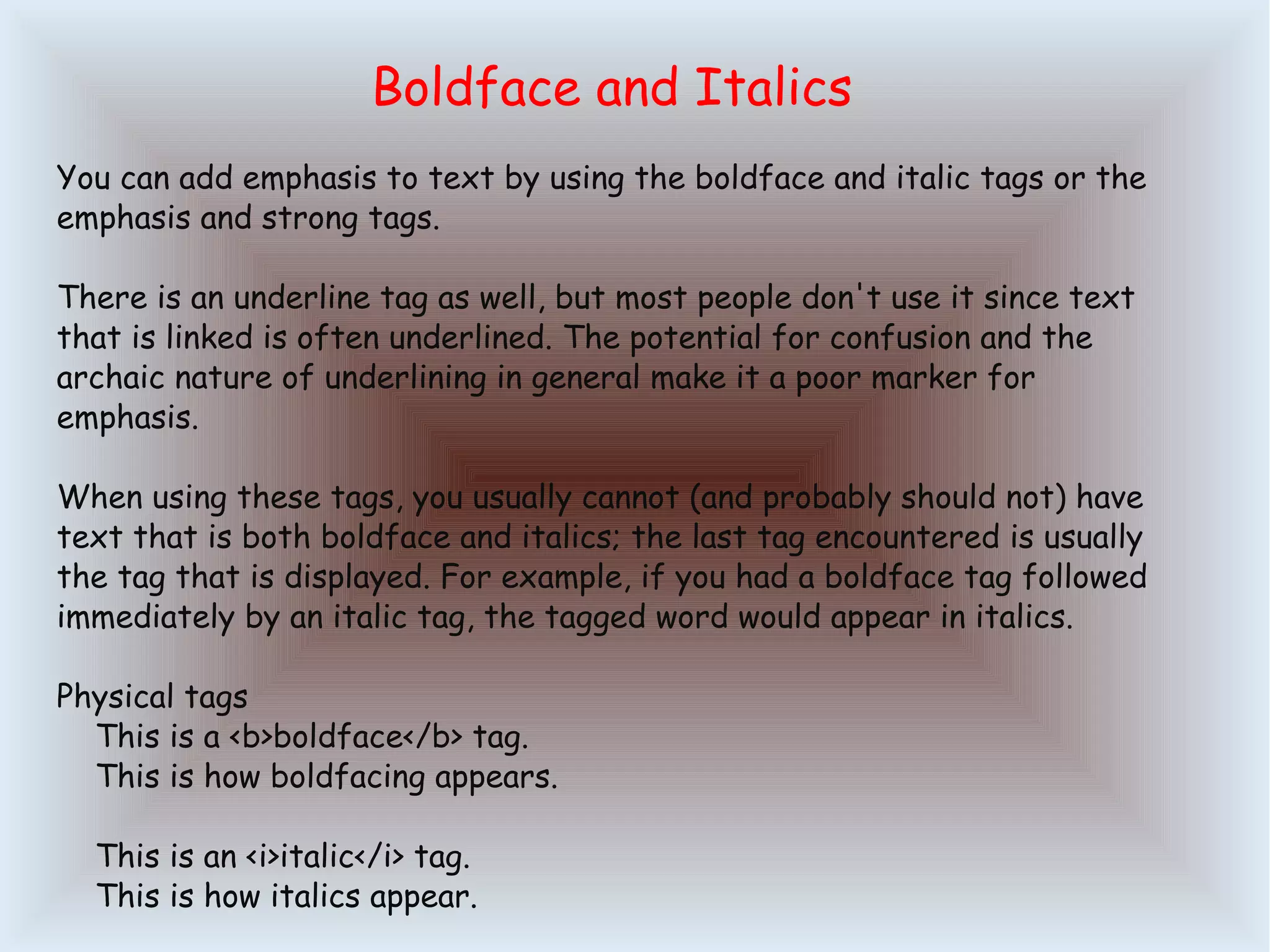 Boldface and Italics You can add emphasis to text by using the boldface and italic tags or the emphasis and strong tags. There is an underline tag as well, but most people don't use it since text that is linked is often underlined. The potential for confusion and the archaic nature of underlining in general make it a poor marker for emphasis. When using these tags, you usually cannot (and probably should not) have text that is both boldface and italics; the last tag encountered is usually the tag that is displayed. For example, if you had a boldface tag followed immediately by an italic tag, the tagged word would appear in italics. Physical tags This is a <b>boldface</b> tag. This is how boldfacing appears. This is an <i>italic</i> tag. This is how italics appear. 