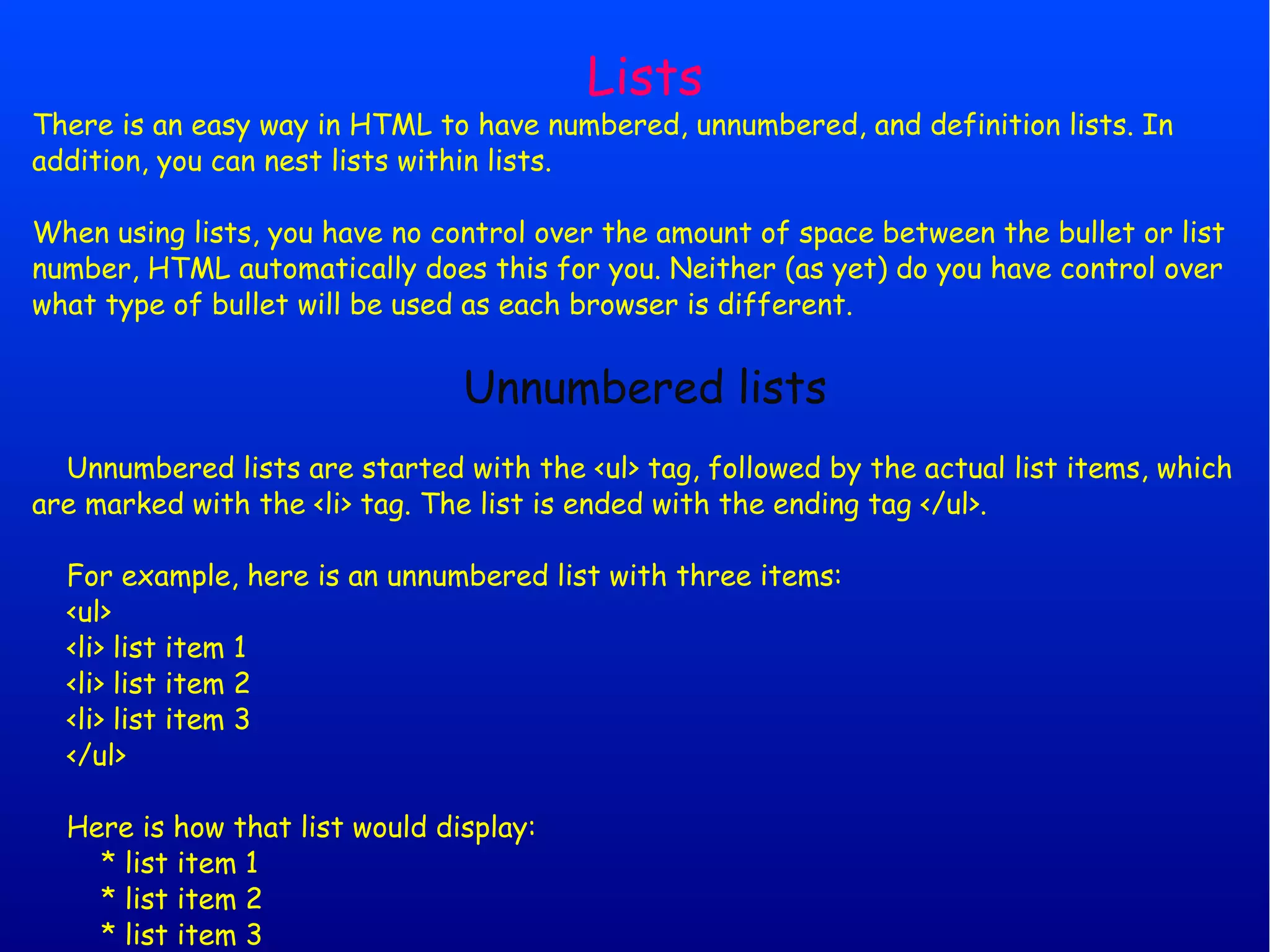Lists There is an easy way in HTML to have numbered, unnumbered, and definition lists. In addition, you can nest lists within lists. When using lists, you have no control over the amount of space between the bullet or list number, HTML automatically does this for you. Neither (as yet) do you have control over what type of bullet will be used as each browser is different. Unnumbered lists Unnumbered lists are started with the <ul> tag, followed by the actual list items, which are marked with the <li> tag. The list is ended with the ending tag </ul>. For example, here is an unnumbered list with three items: <ul> <li> list item 1 <li> list item 2 <li> list item 3 </ul> Here is how that list would display: * list item 1 * list item 2 * list item 3 
