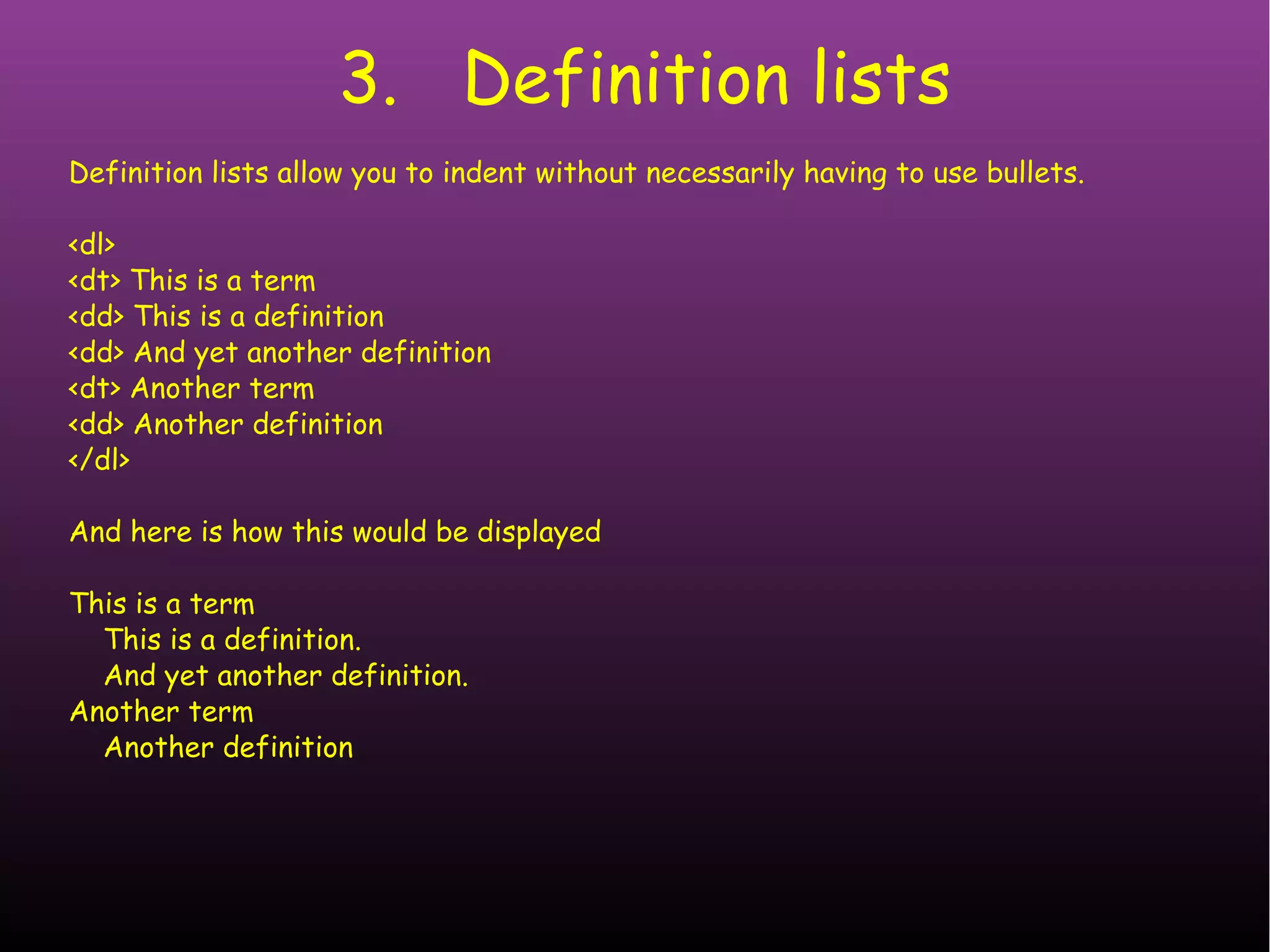 3. Definition lists Definition lists allow you to indent without necessarily having to use bullets. <dl> <dt> This is a term <dd> This is a definition <dd> And yet another definition <dt> Another term <dd> Another definition </dl> And here is how this would be displayed This is a term This is a definition. And yet another definition. Another term Another definition 