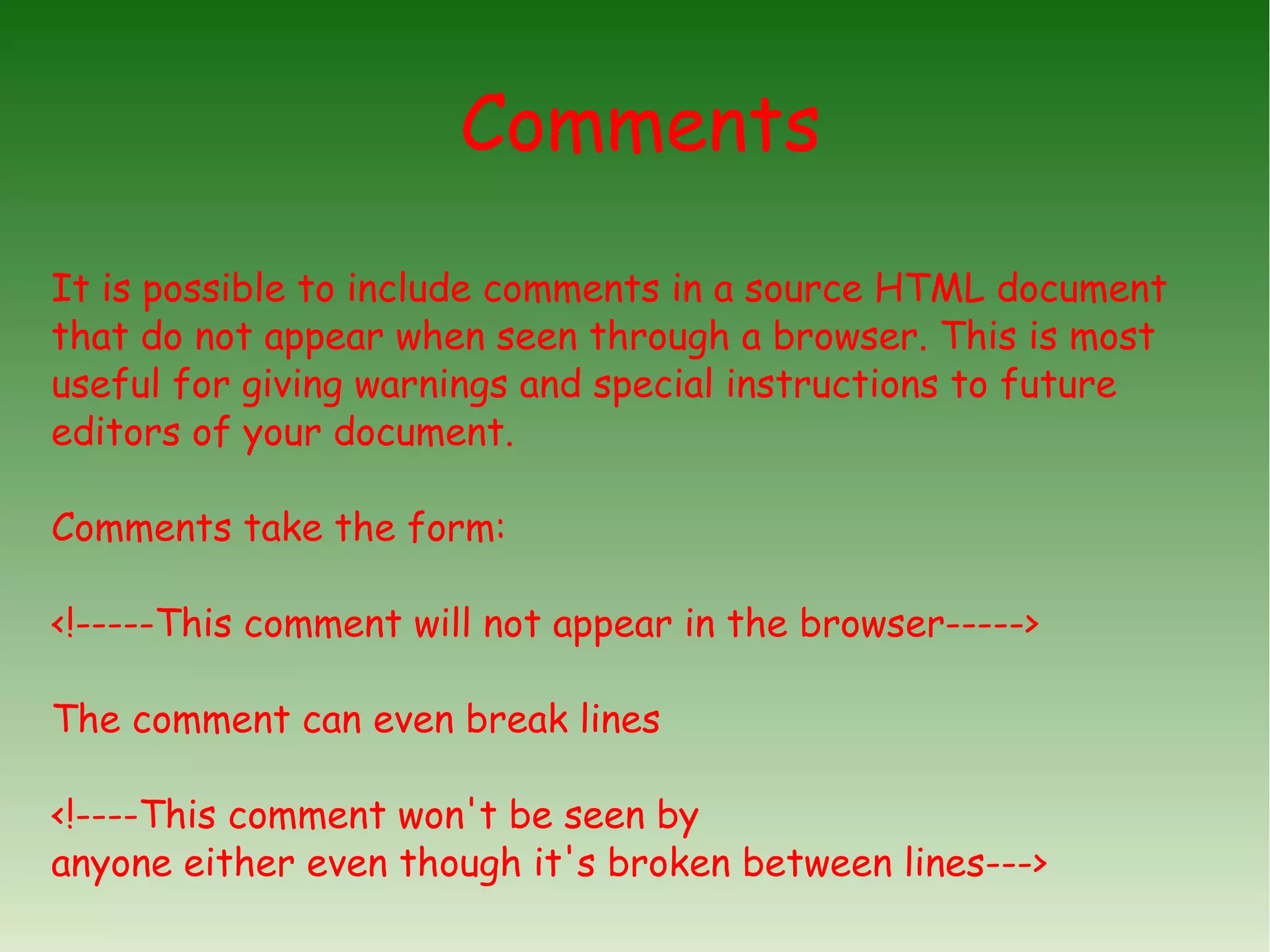 Comments It is possible to include comments in a source HTML document that do not appear when seen through a browser. This is most useful for giving warnings and special instructions to future editors of your document. Comments take the form: <!-----This comment will not appear in the browser-----> The comment can even break lines <!----This comment won't be seen by anyone either even though it's broken between lines---> 