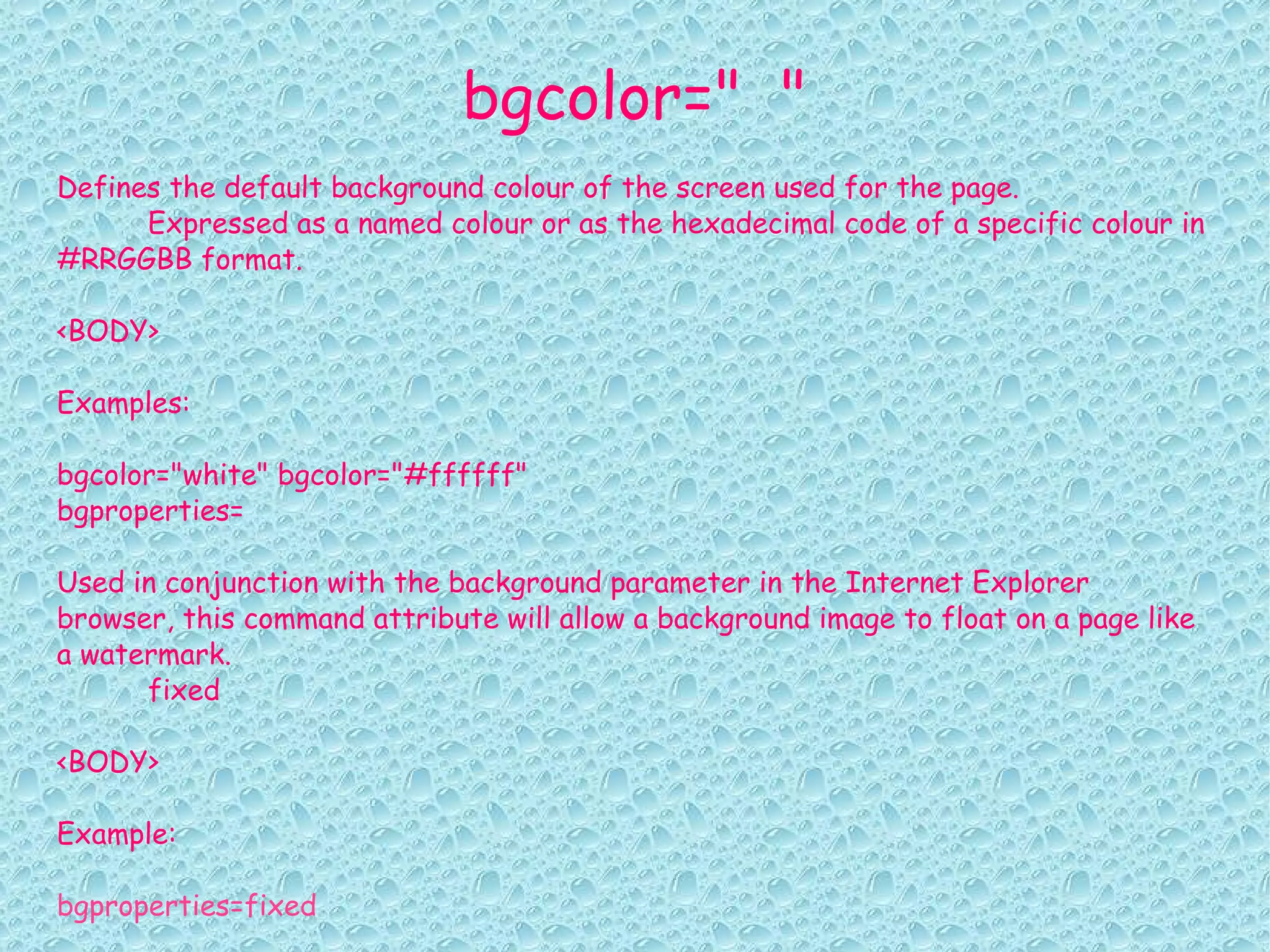bgcolor=" " Defines the default background colour of the screen used for the page. Expressed as a named colour or as the hexadecimal code of a specific colour in #RRGGBB format. <BODY> Examples: bgcolor="white" bgcolor="#ffffff" bgproperties= Used in conjunction with the background parameter in the Internet Explorer browser, this command attribute will allow a background image to float on a page like a watermark. fixed <BODY> Example: bgproperties=fixed 