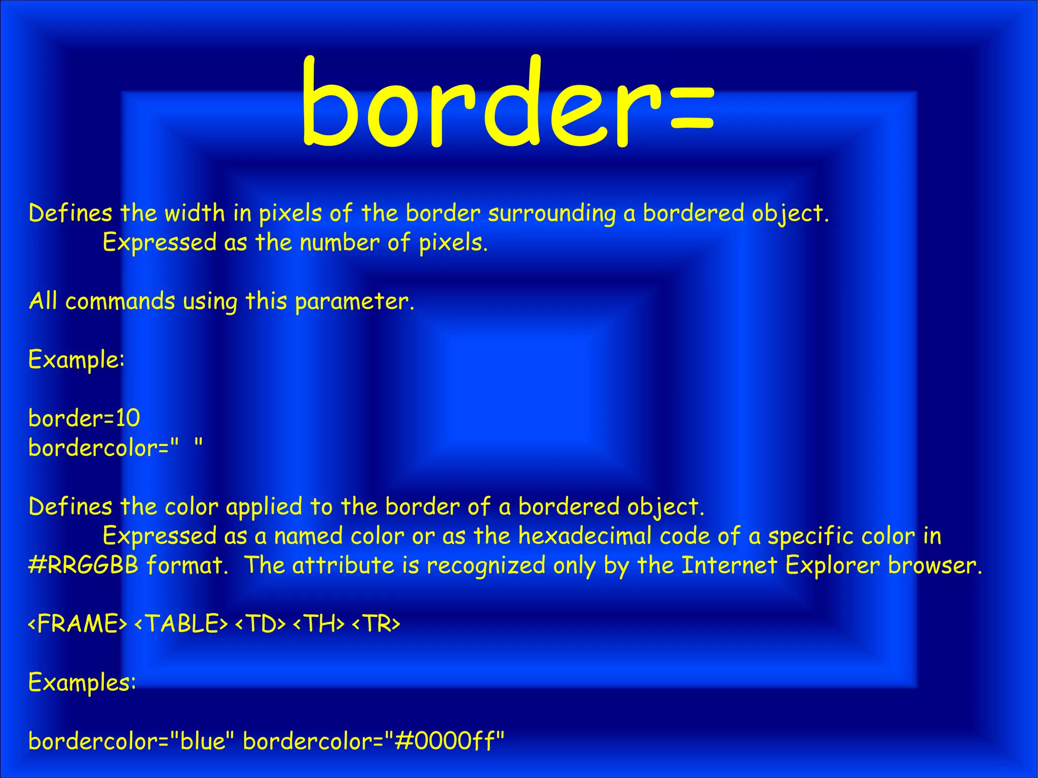 border= Defines the width in pixels of the border surrounding a bordered object. Expressed as the number of pixels. All commands using this parameter. Example: border=10 bordercolor=" " Defines the color applied to the border of a bordered object. Expressed as a named color or as the hexadecimal code of a specific color in #RRGGBB format. The attribute is recognized only by the Internet Explorer browser. <FRAME> <TABLE> <TD> <TH> <TR> Examples: bordercolor="blue" bordercolor="#0000ff" 