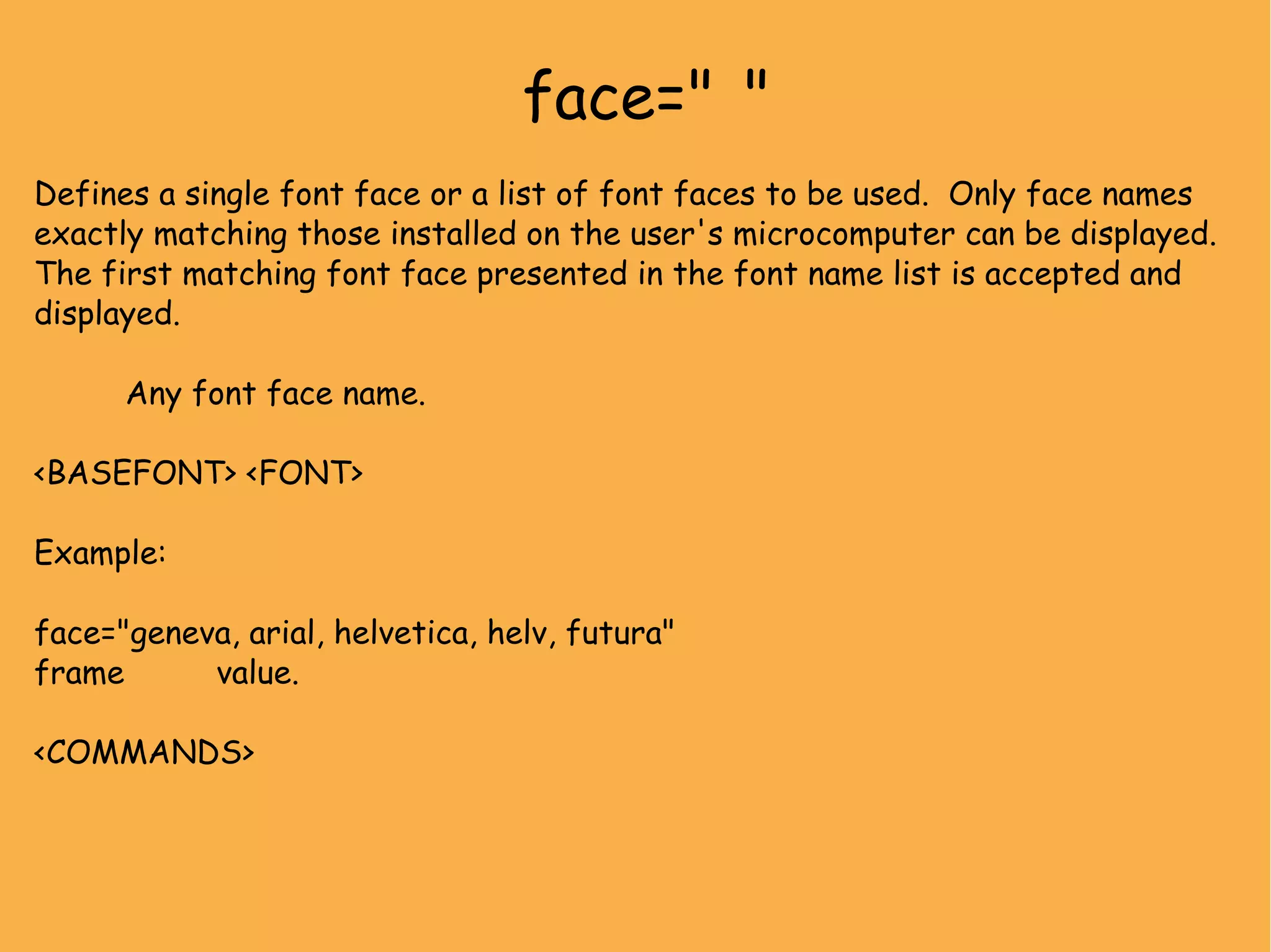 face=" " Defines a single font face or a list of font faces to be used. Only face names exactly matching those installed on the user's microcomputer can be displayed. The first matching font face presented in the font name list is accepted and displayed. Any font face name. <BASEFONT> <FONT> Example: face="geneva, arial, helvetica, helv, futura" frame value. <COMMANDS> 