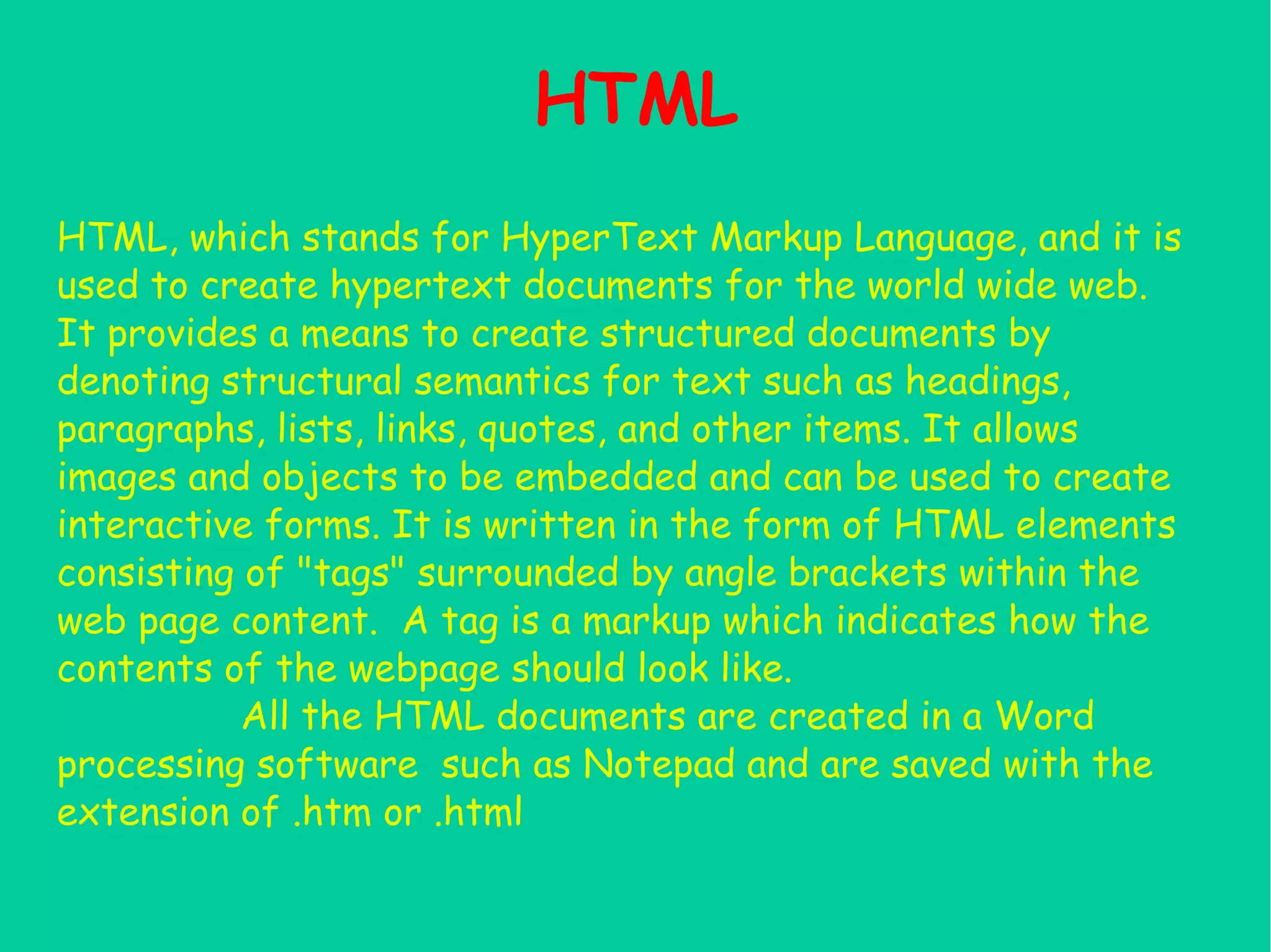 HTML HTML, which stands for HyperText Markup Language, and it is used to create hypertext documents for the world wide web. It provides a means to create structured documents by denoting structural semantics for text such as headings, paragraphs, lists, links, quotes, and other items. It allows images and objects to be embedded and can be used to create interactive forms. It is written in the form of HTML elements consisting of "tags" surrounded by angle brackets within the web page content. A tag is a markup which indicates how the contents of the webpage should look like. All the HTML documents are created in a Word processing software such as Notepad and are saved with the extension of .htm or .html 