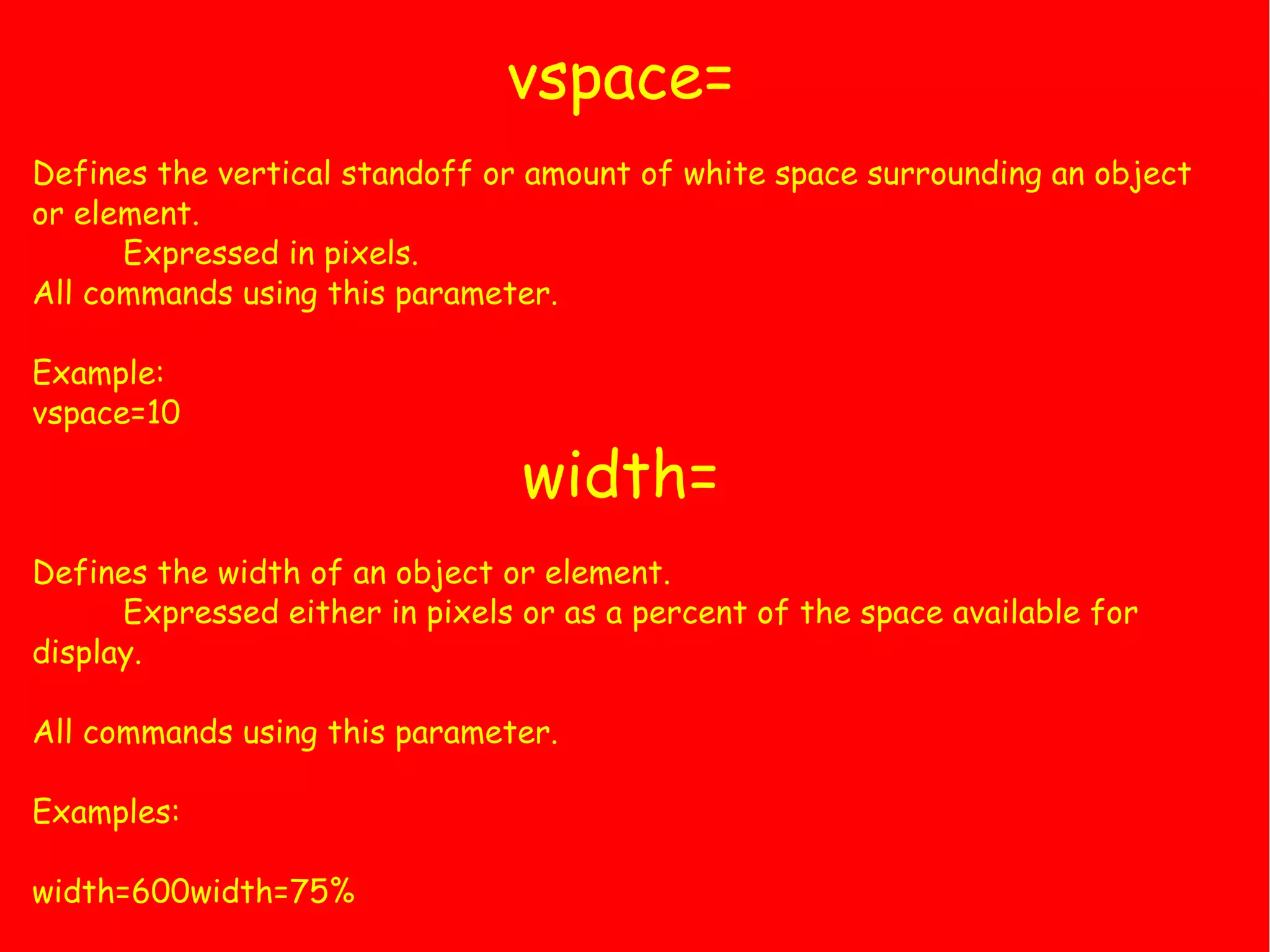 vspace= Defines the vertical standoff or amount of white space surrounding an object or element. Expressed in pixels. All commands using this parameter. Example: vspace=10 width= Defines the width of an object or element. Expressed either in pixels or as a percent of the space available for display. All commands using this parameter. Examples: width=600width=75% 