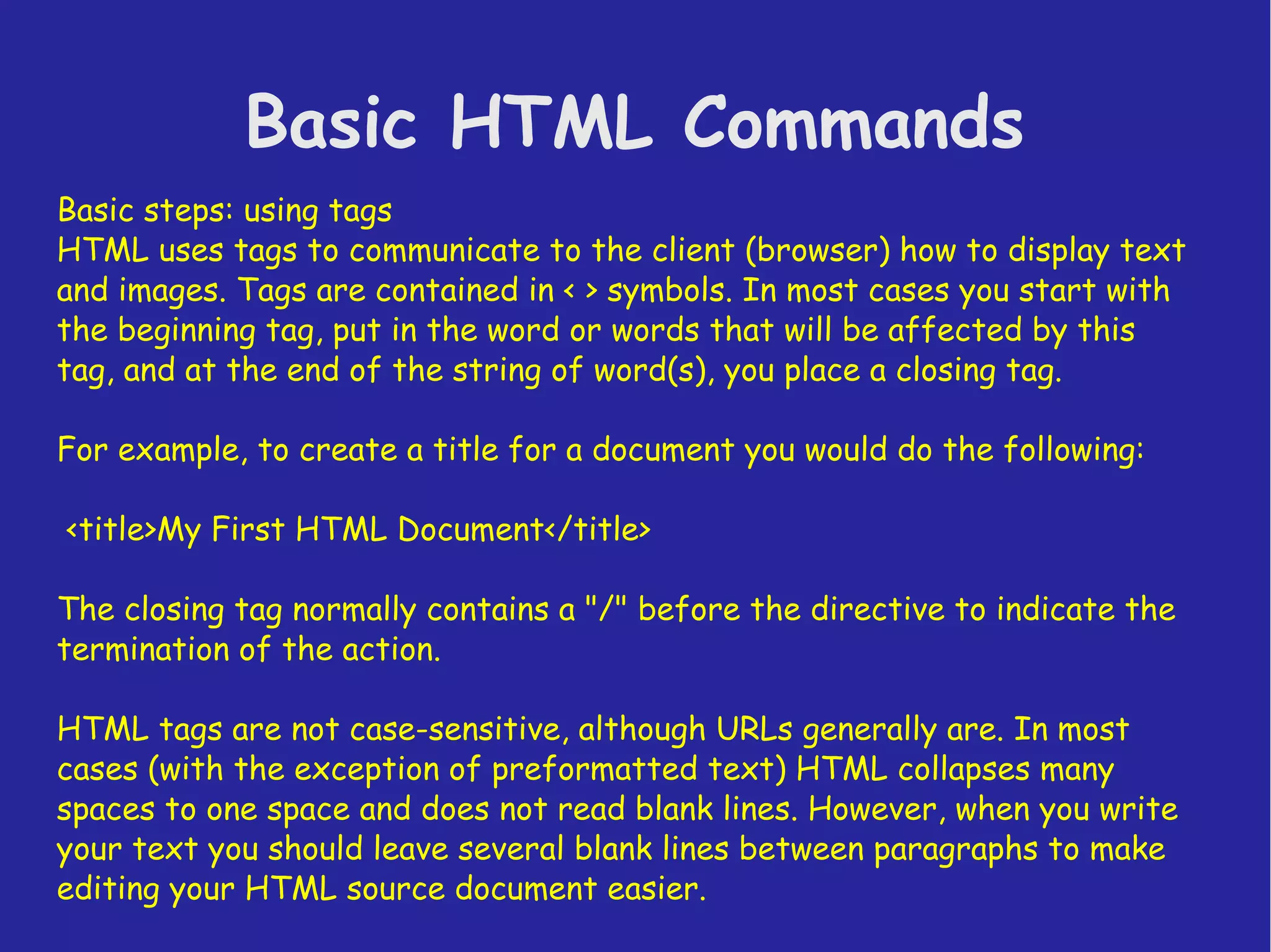 Basic HTML Commands Basic steps: using tags HTML uses tags to communicate to the client (browser) how to display text and images. Tags are contained in < > symbols. In most cases you start with the beginning tag, put in the word or words that will be affected by this tag, and at the end of the string of word(s), you place a closing tag. For example, to create a title for a document you would do the following: <title>My First HTML Document</title> The closing tag normally contains a "/" before the directive to indicate the termination of the action. HTML tags are not case-sensitive, although URLs generally are. In most cases (with the exception of preformatted text) HTML collapses many spaces to one space and does not read blank lines. However, when you write your text you should leave several blank lines between paragraphs to make editing your HTML source document easier. 