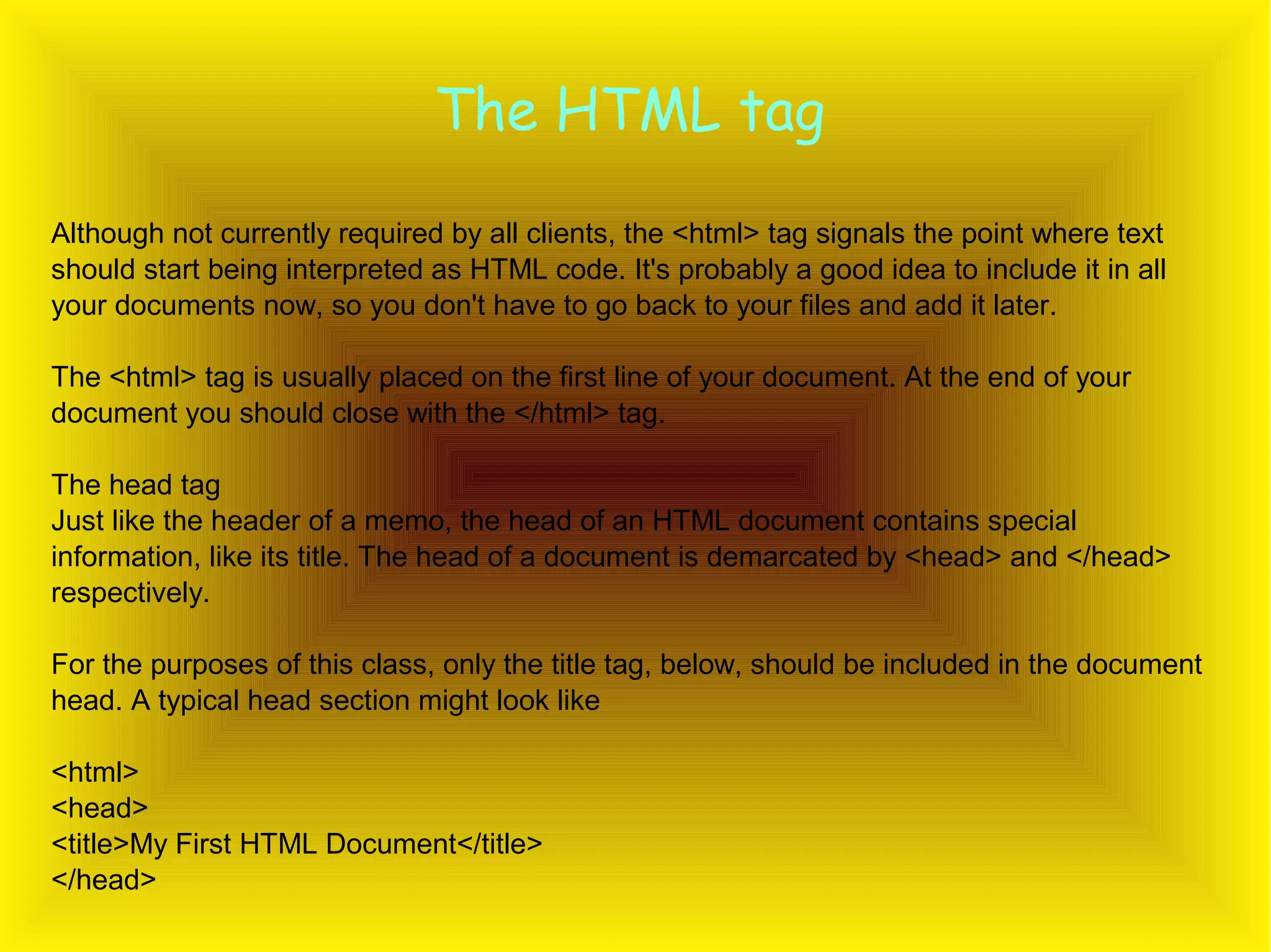 The HTML tag Although not currently required by all clients, the <html> tag signals the point where text should start being interpreted as HTML code. It's probably a good idea to include it in all your documents now, so you don't have to go back to your files and add it later. The <html> tag is usually placed on the first line of your document. At the end of your document you should close with the </html> tag. The head tag Just like the header of a memo, the head of an HTML document contains special information, like its title. The head of a document is demarcated by <head> and </head> respectively. For the purposes of this class, only the title tag, below, should be included in the document head. A typical head section might look like <html> <head> <title>My First HTML Document</title> </head> 