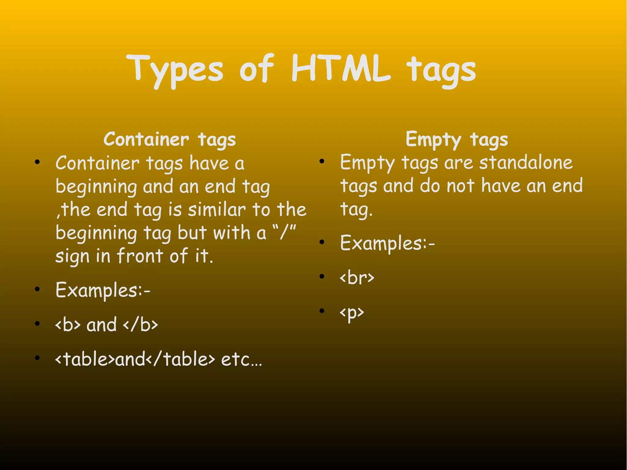 Types of HTML tags Container tags • Container tags have a beginning and an end tag ,the end tag is similar to the beginning tag but with a “/” sign in front of it. • Examples:- • <b> and </b> • <table>and</table> etc… Empty tags • Empty tags are standalone tags and do not have an end tag. • Examples:- • <br> • <p> 