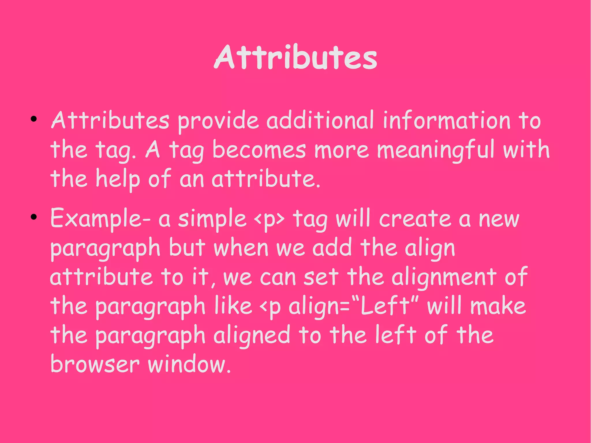 Attributes • Attributes provide additional information to the tag. A tag becomes more meaningful with the help of an attribute. • Example- a simple <p> tag will create a new paragraph but when we add the align attribute to it, we can set the alignment of the paragraph like <p align=“Left” will make the paragraph aligned to the left of the browser window. 