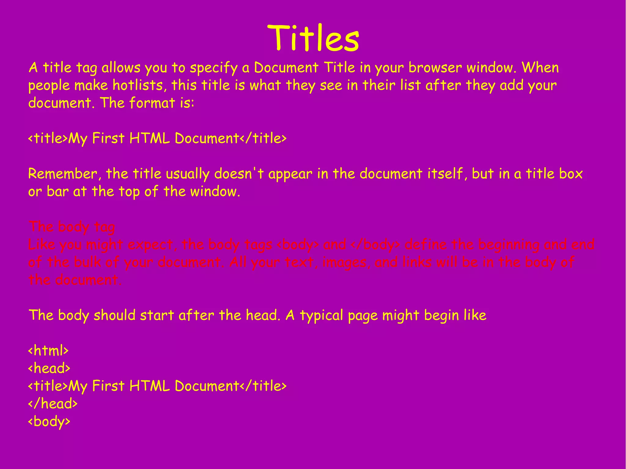 Titles A title tag allows you to specify a Document Title in your browser window. When people make hotlists, this title is what they see in their list after they add your document. The format is: <title>My First HTML Document</title> Remember, the title usually doesn't appear in the document itself, but in a title box or bar at the top of the window. The body tag Like you might expect, the body tags <body> and </body> define the beginning and end of the bulk of your document. All your text, images, and links will be in the body of the document. The body should start after the head. A typical page might begin like <html> <head> <title>My First HTML Document</title> </head> <body> 