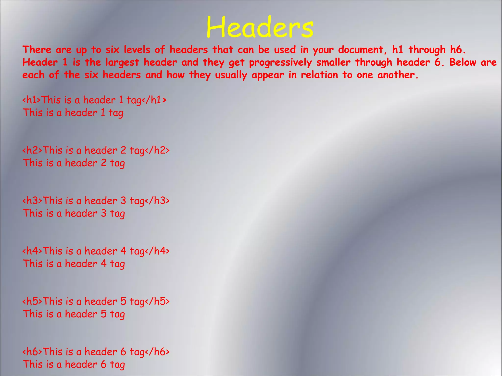 Headers There are up to six levels of headers that can be used in your document, h1 through h6. Header 1 is the largest header and they get progressively smaller through header 6. Below are each of the six headers and how they usually appear in relation to one another. <h1>This is a header 1 tag</h1> This is a header 1 tag <h2>This is a header 2 tag</h2> This is a header 2 tag <h3>This is a header 3 tag</h3> This is a header 3 tag <h4>This is a header 4 tag</h4> This is a header 4 tag <h5>This is a header 5 tag</h5> This is a header 5 tag <h6>This is a header 6 tag</h6> This is a header 6 tag 