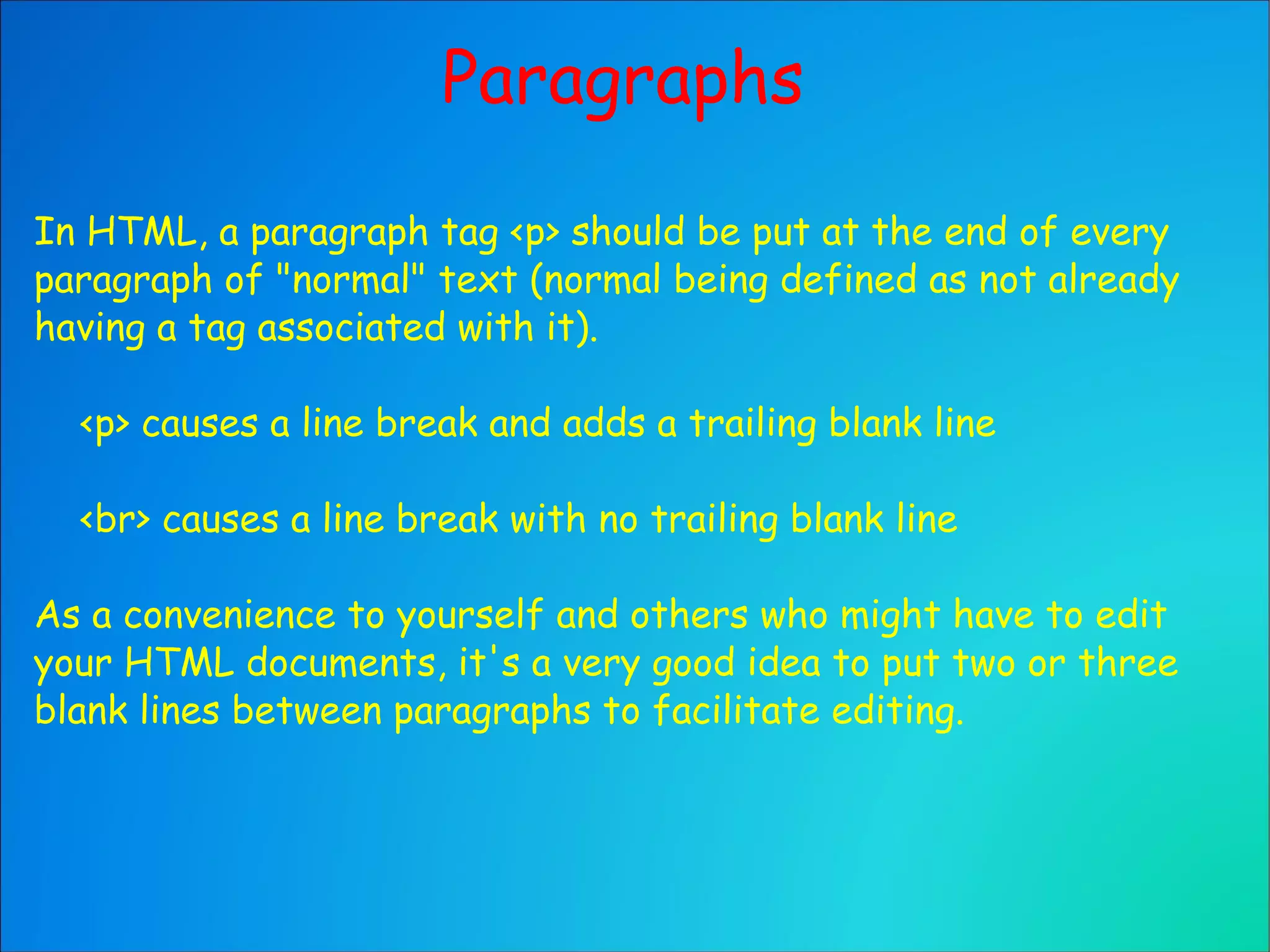 Paragraphs In HTML, a paragraph tag <p> should be put at the end of every paragraph of "normal" text (normal being defined as not already having a tag associated with it). <p> causes a line break and adds a trailing blank line <br> causes a line break with no trailing blank line As a convenience to yourself and others who might have to edit your HTML documents, it's a very good idea to put two or three blank lines between paragraphs to facilitate editing. 
