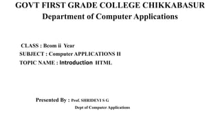 GOVT FIRST GRADE COLLEGE CHIKKABASUR
Department of Computer Applications
CLASS : Bcom ii Year
SUBJECT : Computer APPLICATIONS II
TOPIC NAME : Introduction HTML
Presented By : Prof. SHRIDEVI S G
Dept of Computer Applications
 